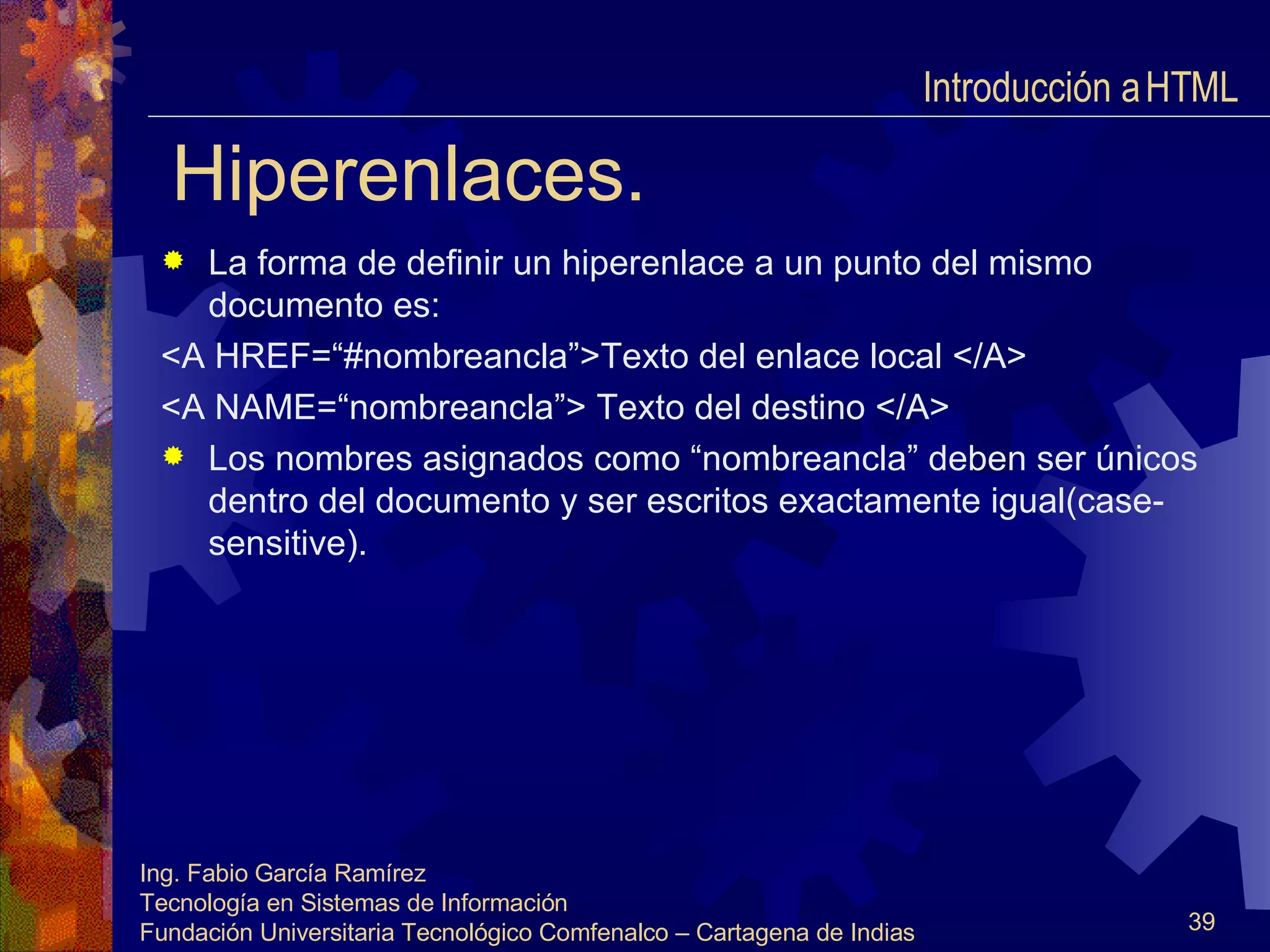 Hiperenlaces. La forma de definir un hiperenlace a un punto del mismo documento es: <A HREF=“#nombreancla”>Texto del enlace local </A> <A NAME=“nombreancla”> Texto del destino </A>  Los nombres asignados como “nombreancla” deben ser únicos dentro del documento y ser escritos exactamente igual(case-sensitive). Introducción a HTML  