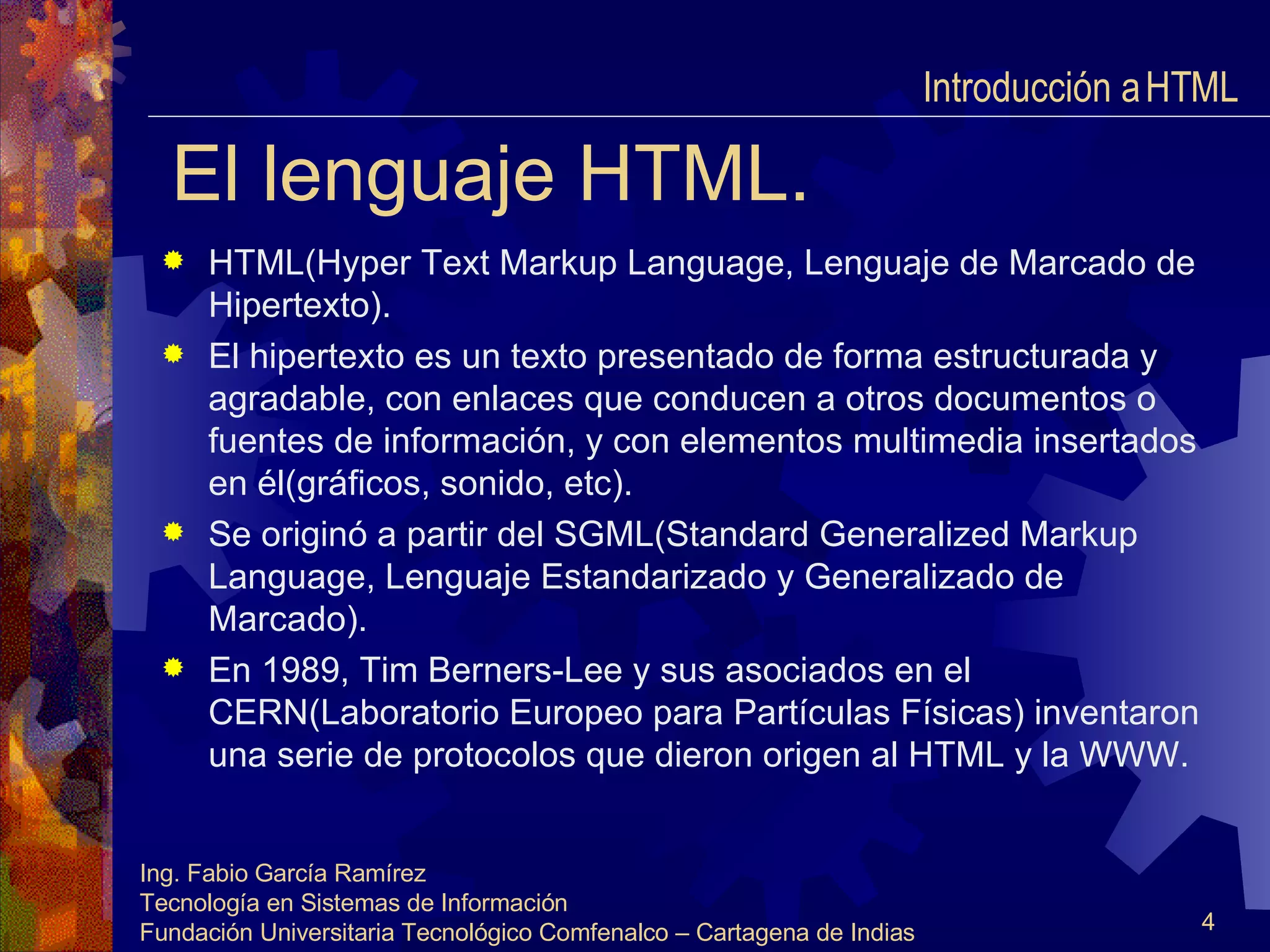 El lenguaje HTML. HTML(Hyper Text Markup Language, Lenguaje de Marcado de Hipertexto). El hipertexto es un texto presentado de forma estructurada y agradable, con enlaces que conducen a otros documentos o fuentes de información, y con elementos multimedia insertados en él(gráficos, sonido, etc). Se originó a partir del SGML(Standard Generalized Markup Language, Lenguaje Estandarizado y Generalizado de Marcado). En 1989, Tim Berners-Lee y sus asociados en el CERN(Laboratorio Europeo para Partículas Físicas) inventaron una serie de protocolos que dieron origen al HTML y la WWW. Introducción a HTML  