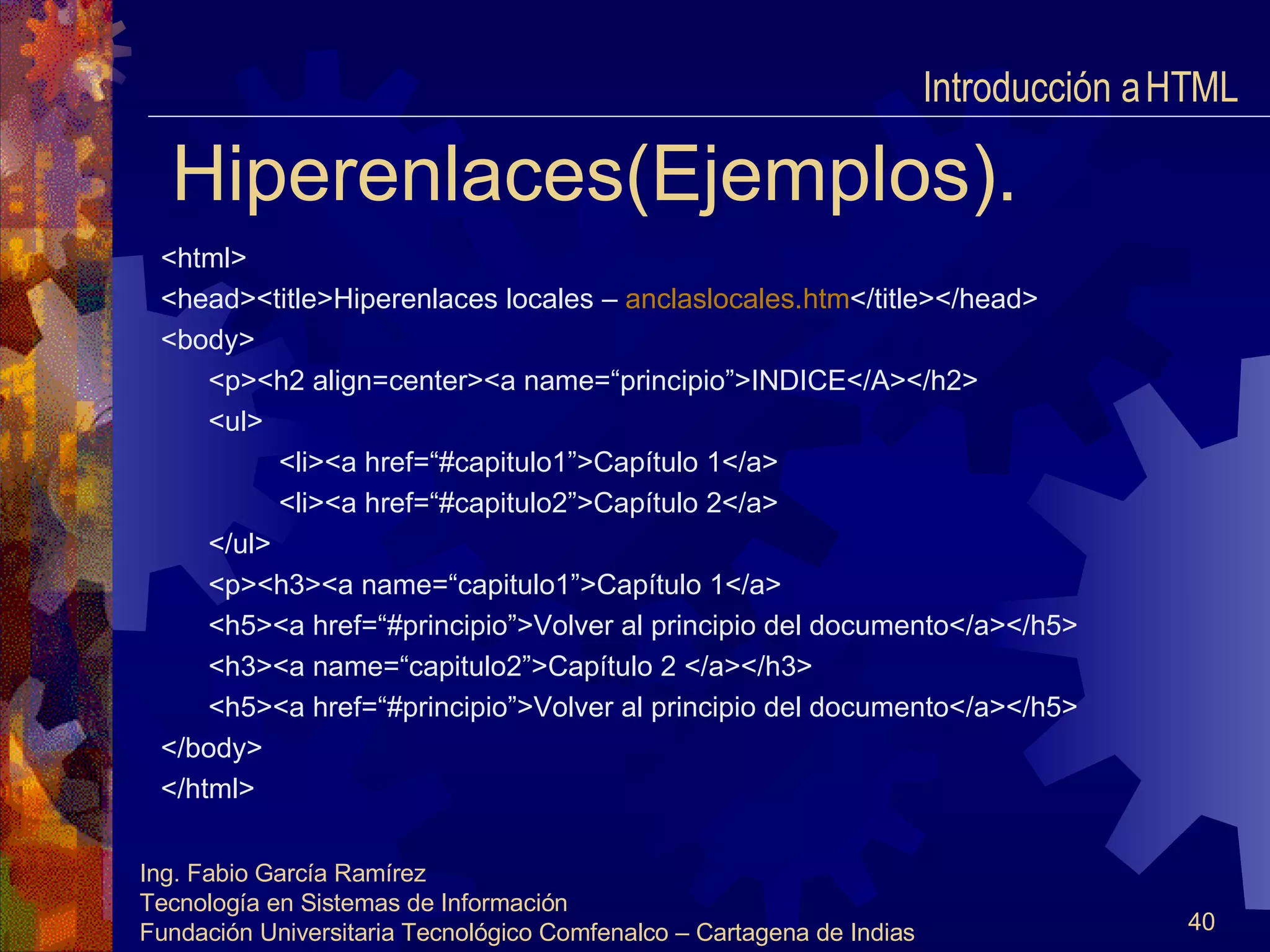 Hiperenlaces(Ejemplos). <html> <head><title>Hiperenlaces locales –  anclaslocales.htm </title></head> <body> <p><h2 align=center><a name=“principio”>INDICE</A></h2> <ul> <li><a href=“#capitulo1”>Capítulo 1</a> <li><a href=“#capitulo2”>Capítulo 2</a> </ul> <p><h3><a name=“capitulo1”>Capítulo 1</a> <h5><a href=“#principio”>Volver al principio del documento</a></h5> <h3><a name=“capitulo2”>Capítulo 2 </a></h3> <h5><a href=“#principio”>Volver al principio del documento</a></h5> </body> </html> Introducción a HTML  