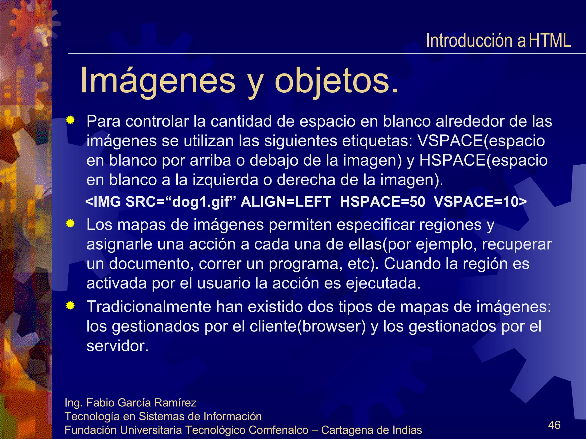 Imágenes y objetos. Para controlar la cantidad de espacio en blanco alrededor de las imágenes se utilizan las siguientes etiquetas: VSPACE(espacio en blanco por arriba o debajo de la imagen) y HSPACE(espacio en blanco a la izquierda o derecha de la imagen). <IMG SRC=“dog1.gif” ALIGN=LEFT  HSPACE=50  VSPACE=10> Los mapas de imágenes permiten especificar regiones y asignarle una acción a cada una de ellas(por ejemplo, recuperar un documento, correr un programa, etc). Cuando la región es activada por el usuario la acción es ejecutada. Tradicionalmente han existido dos tipos de mapas de imágenes: los gestionados por el cliente(browser) y los gestionados por el servidor. Introducción a HTML  