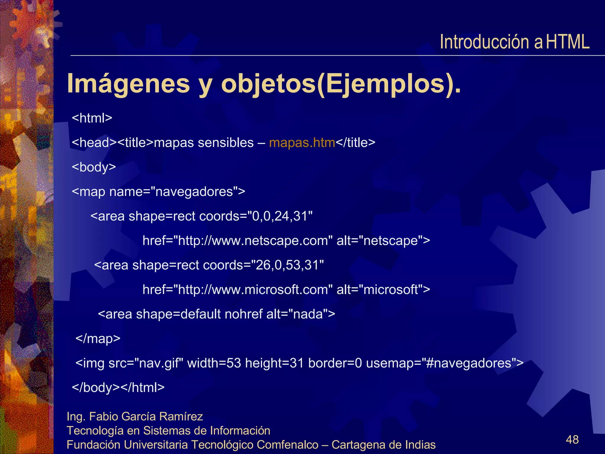 Imágenes y objetos(Ejemplos). <html> <head><title>mapas sensibles –  mapas.htm </title> <body> <map name="navegadores"> <area shape=rect coords="0,0,24,31" href="http://www.netscape.com" alt="netscape"> <area shape=rect coords="26,0,53,31" href="http://www.microsoft.com" alt="microsoft"> <area shape=default nohref alt="nada"> </map> <img src="nav.gif" width=53 height=31 border=0 usemap="#navegadores"> </body></html> Introducción a HTML  