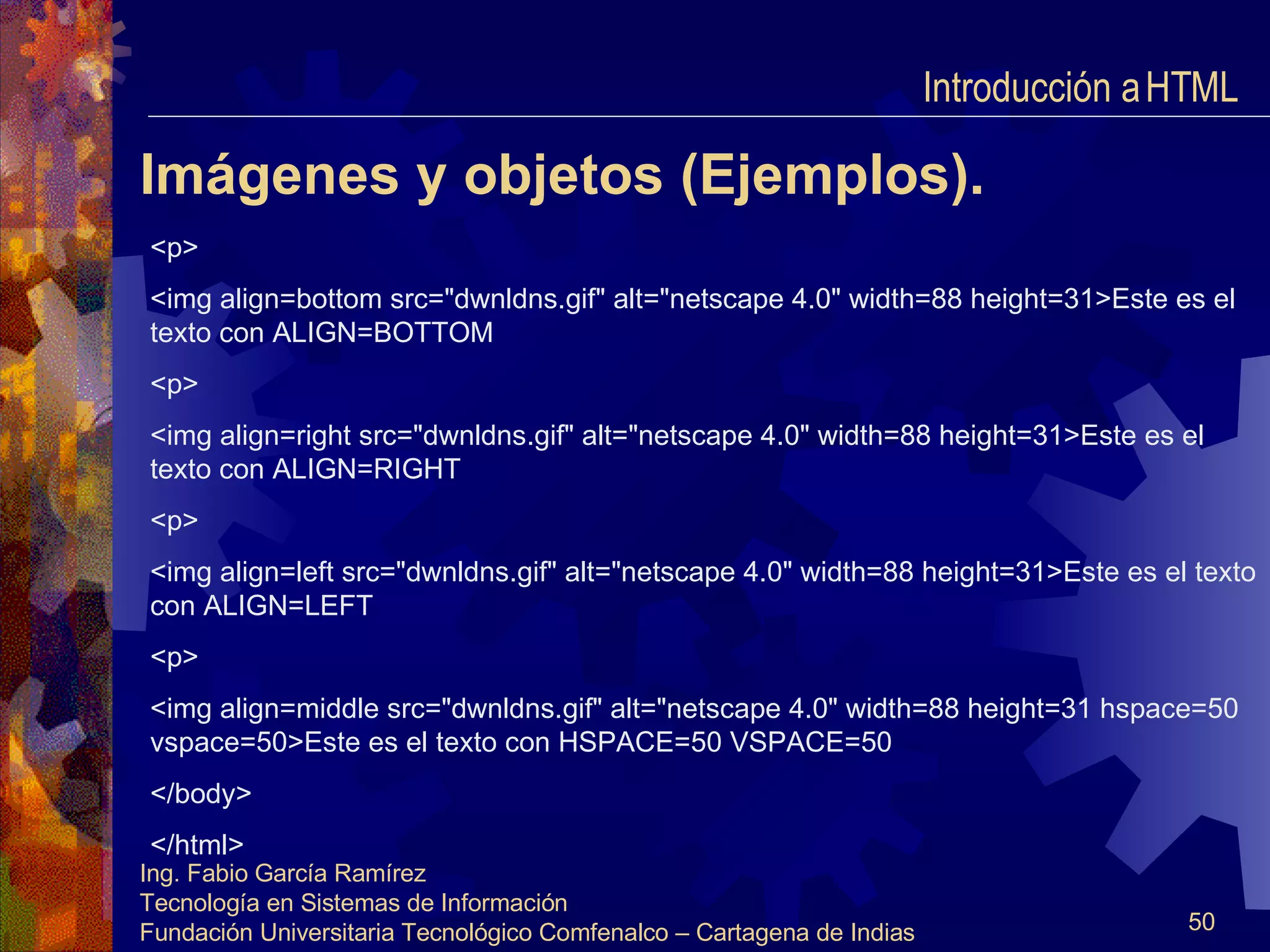 Imágenes y objetos (Ejemplos). <p> <img align=bottom src="dwnldns.gif" alt="netscape 4.0" width=88 height=31>Este es el texto con ALIGN=BOTTOM <p> <img align=right src="dwnldns.gif" alt="netscape 4.0" width=88 height=31>Este es el texto con ALIGN=RIGHT <p> <img align=left src="dwnldns.gif" alt="netscape 4.0" width=88 height=31>Este es el texto con ALIGN=LEFT <p> <img align=middle src="dwnldns.gif" alt="netscape 4.0" width=88 height=31 hspace=50 vspace=50>Este es el texto con HSPACE=50 VSPACE=50 </body> </html> Introducción a HTML  
