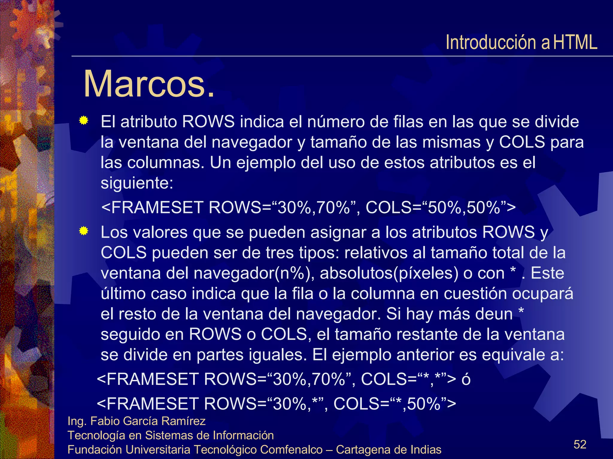 Marcos. El atributo ROWS indica el número de filas en las que se divide la ventana del navegador y tamaño de las mismas y COLS para las columnas. Un ejemplo del uso de estos atributos es el siguiente: <FRAMESET ROWS=“30%,70%”, COLS=“50%,50%”> Los valores que se pueden asignar a los atributos ROWS y COLS pueden ser de tres tipos: relativos al tamaño total de la ventana del navegador(n%), absolutos(píxeles) o con * . Este último caso indica que la fila o la columna en cuestión ocupará el resto de la ventana del navegador. Si hay más deun * seguido en ROWS o COLS, el tamaño restante de la ventana se divide en partes iguales. El ejemplo anterior es equivale a: <FRAMESET ROWS=“30%,70%”, COLS=“*,*”> ó <FRAMESET ROWS=“30%,*”, COLS=“*,50%”> Introducción a HTML  