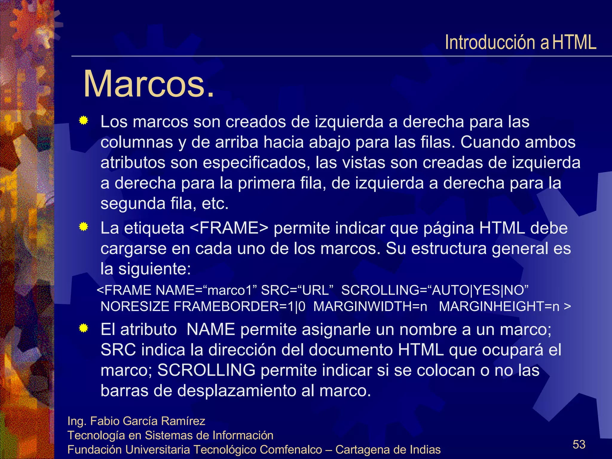 Marcos. Los marcos son creados de izquierda a derecha para las columnas y de arriba hacia abajo para las filas. Cuando ambos atributos son especificados, las vistas son creadas de izquierda a derecha para la primera fila, de izquierda a derecha para la segunda fila, etc. La etiqueta <FRAME> permite indicar que página HTML debe cargarse en cada uno de los marcos. Su estructura general es la siguiente: <FRAME NAME=“marco1” SRC=“URL”  SCROLLING=“AUTO|YES|NO”  NORESIZE FRAMEBORDER=1|0  MARGINWIDTH=n  MARGINHEIGHT=n > El atributo  NAME permite asignarle un nombre a un marco; SRC indica la dirección del documento HTML que ocupará el marco; SCROLLING permite indicar si se colocan o no las barras de desplazamiento al marco. Introducción a HTML  