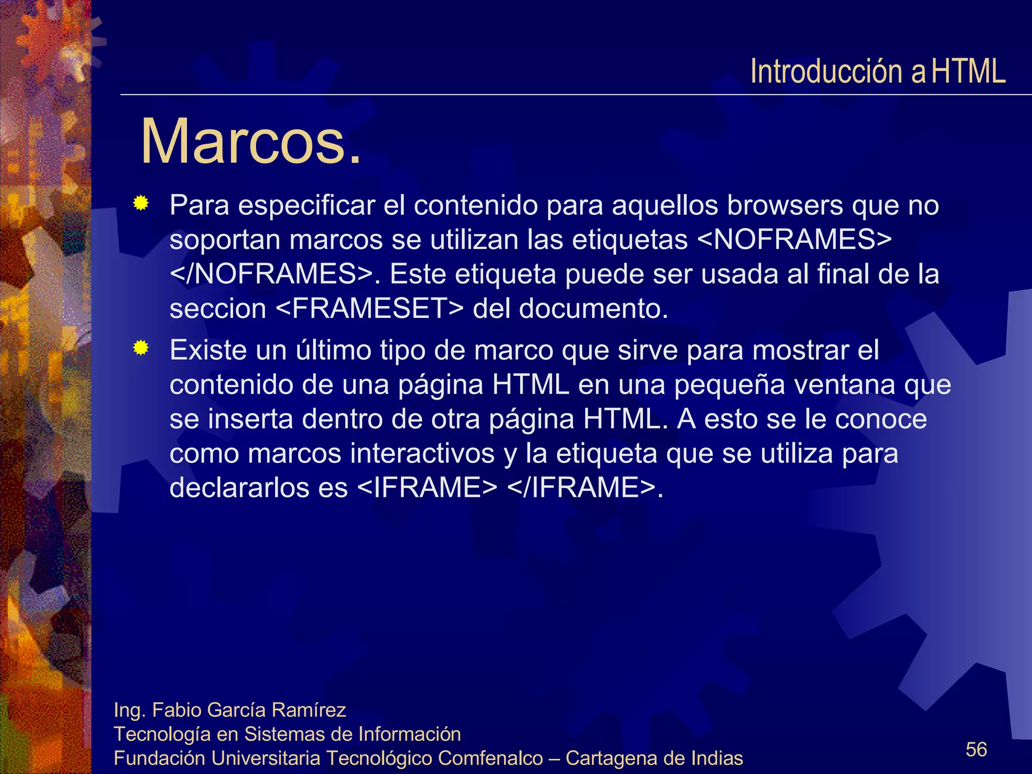 Marcos. Para especificar el contenido para aquellos browsers que no soportan marcos se utilizan las etiquetas <NOFRAMES> </NOFRAMES>. Este etiqueta puede ser usada al final de la seccion <FRAMESET> del documento. Existe un último tipo de marco que sirve para mostrar el contenido de una página HTML en una pequeña ventana que se inserta dentro de otra página HTML. A esto se le conoce como marcos interactivos y la etiqueta que se utiliza para declararlos es <IFRAME> </IFRAME>. Introducción a HTML  