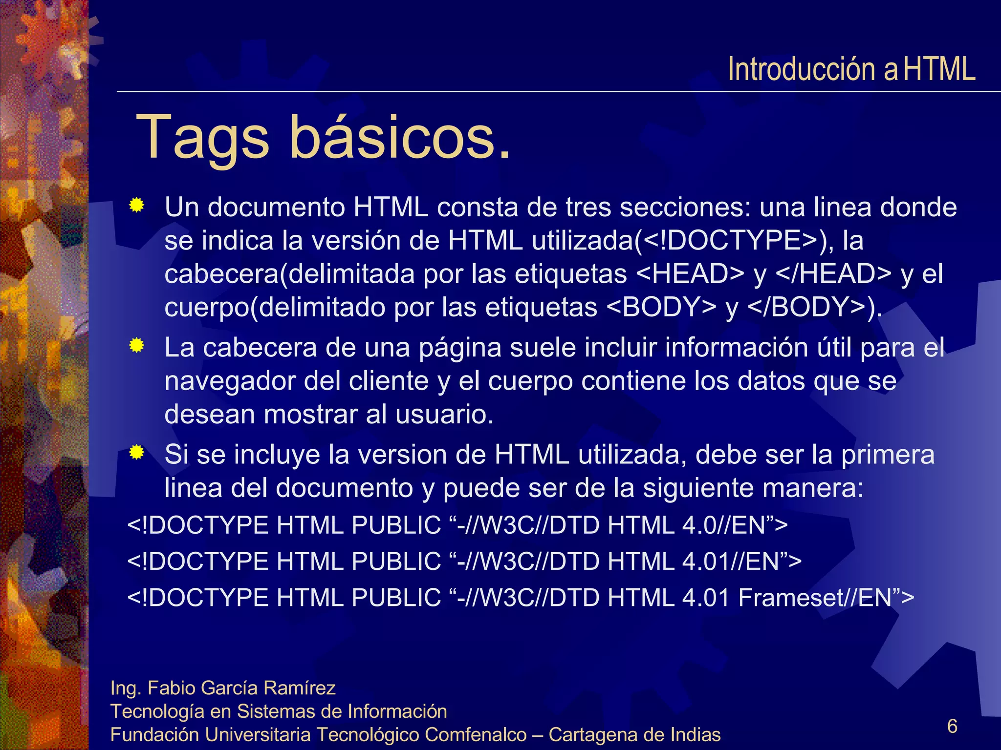 Tags básicos. Un documento HTML consta de tres secciones: una linea donde se indica la versión de HTML utilizada(<!DOCTYPE>), la cabecera(delimitada por las etiquetas <HEAD> y </HEAD> y el cuerpo(delimitado por las etiquetas <BODY> y </BODY>). La cabecera de una página suele incluir información útil para el navegador del cliente y el cuerpo contiene los datos que se desean mostrar al usuario. Si se incluye la version de HTML utilizada, debe ser la primera linea del documento y puede ser de la siguiente manera: <!DOCTYPE HTML PUBLIC “-//W3C//DTD HTML 4.0//EN”> <!DOCTYPE HTML PUBLIC “-//W3C//DTD HTML 4.01//EN”> <!DOCTYPE HTML PUBLIC “-//W3C//DTD HTML 4.01 Frameset//EN”> Introducción a HTML  