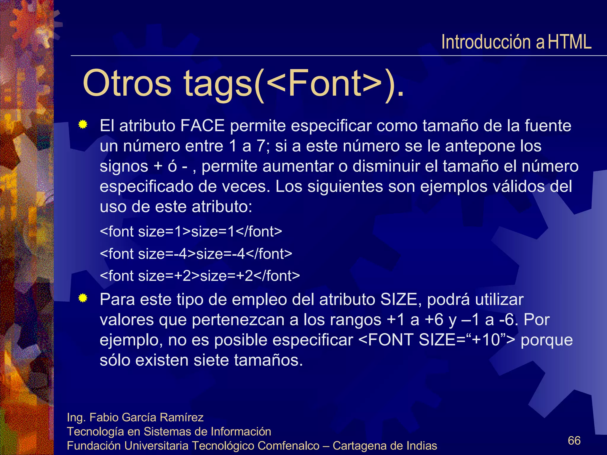 Otros tags(<Font>). El atributo FACE permite especificar como tamaño de la fuente un número entre 1 a 7; si a este número se le antepone los signos + ó - , permite aumentar o disminuir el tamaño el número especificado de veces. Los siguientes son ejemplos válidos del uso de este atributo: <font size=1>size=1</font>   <font size=-4>size=-4</font> <font size=+2>size=+2</font> Para este tipo de empleo del atributo SIZE, podrá utilizar valores que pertenezcan a los rangos +1 a +6 y –1 a -6. Por ejemplo, no es posible especificar <FONT SIZE=“+10”> porque sólo existen siete tamaños.  Introducción a HTML  