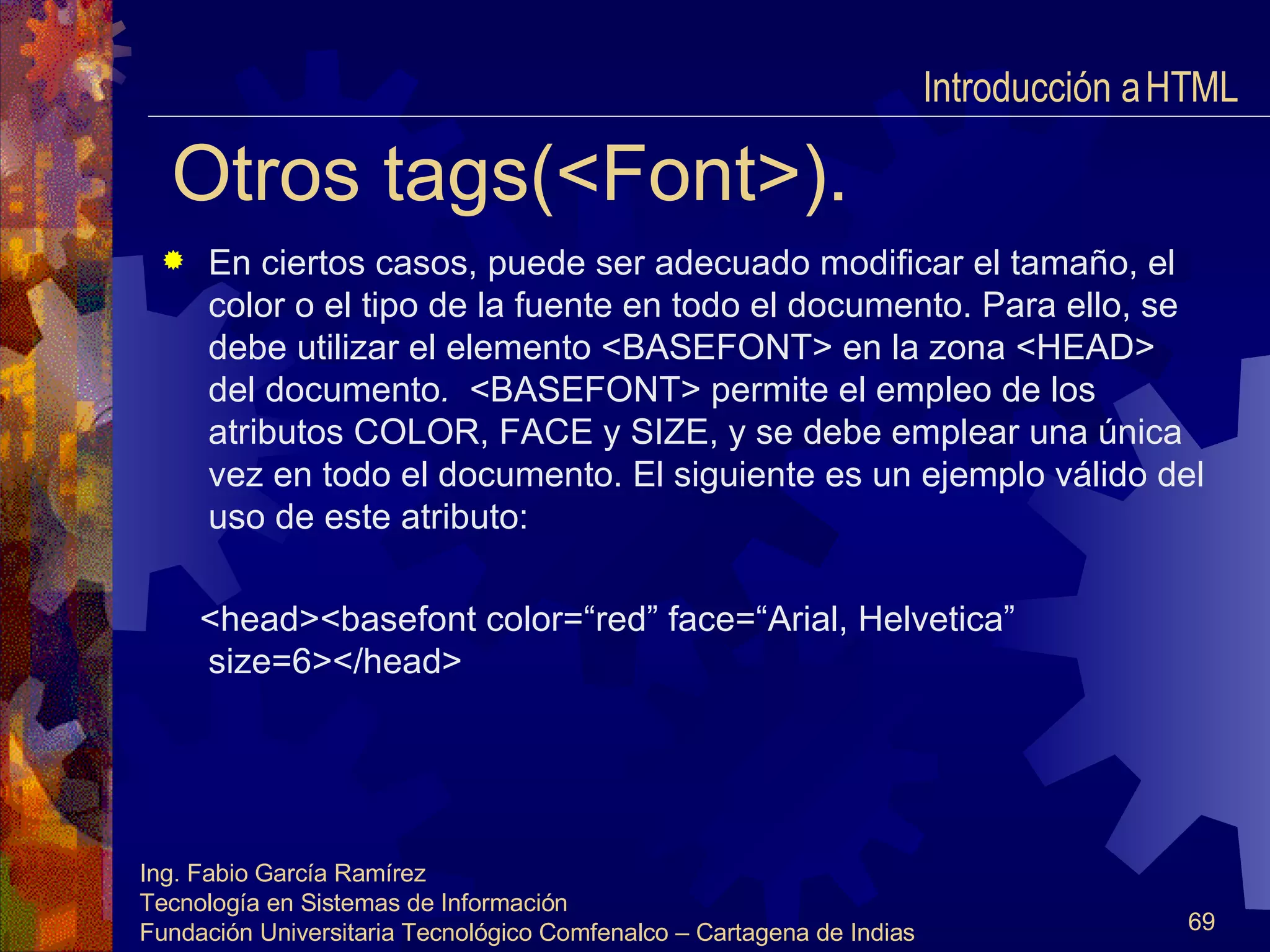 Otros tags(<Font>). En ciertos casos, puede ser adecuado modificar el tamaño, el color o el tipo de la fuente en todo el documento. Para ello, se debe utilizar el elemento <BASEFONT> en la zona <HEAD>  del documento .  <BASEFONT> permite el empleo de los atributos COLOR, FACE y SIZE, y se debe emplear una única vez en todo el documento. El siguiente es un ejemplo válido del uso de este atributo: <head><basefont color=“red” face=“Arial, Helvetica”  size=6></head> Introducción a HTML  