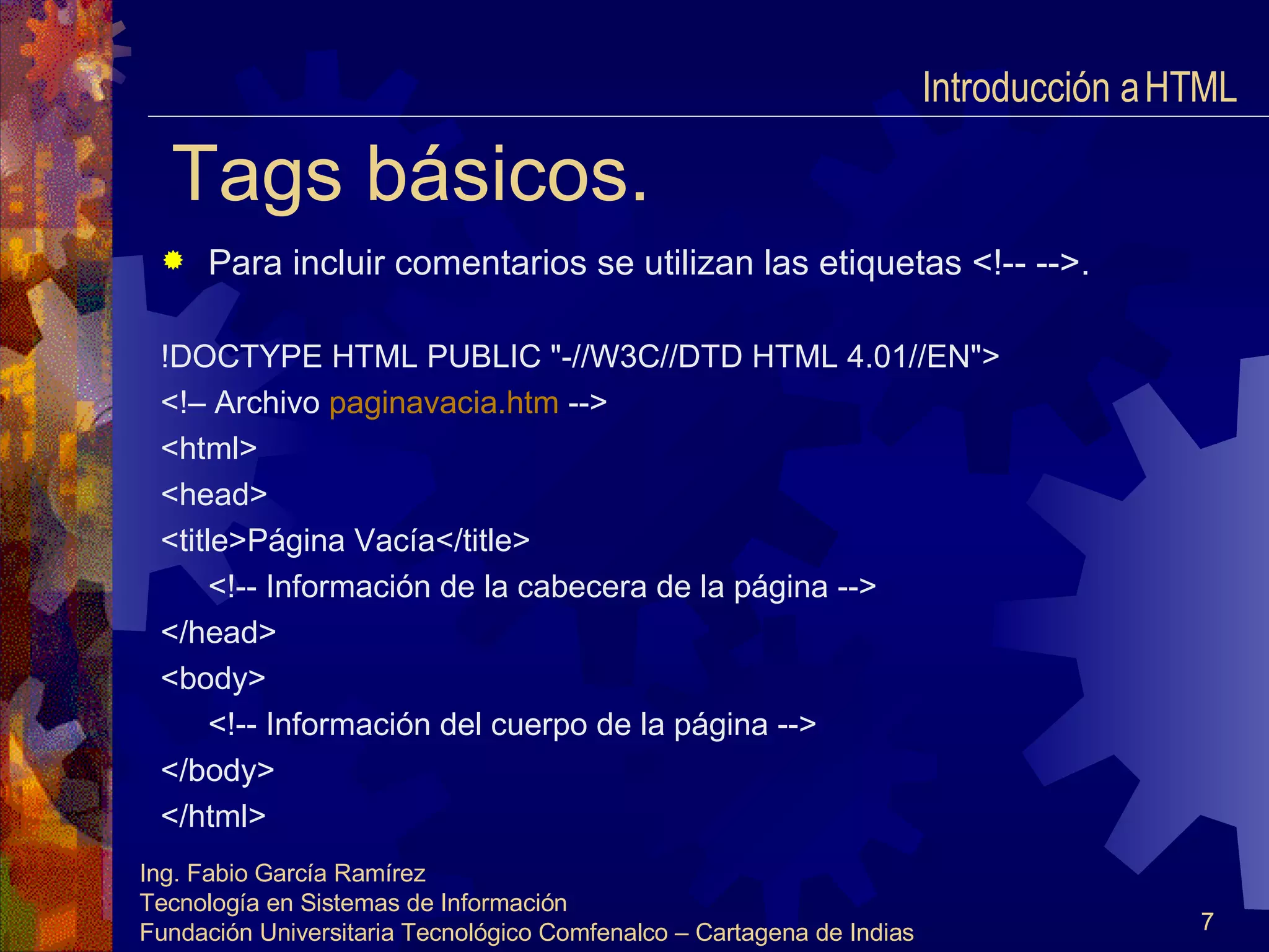 Tags básicos. Para incluir comentarios se utilizan las etiquetas <!-- -->. !DOCTYPE HTML PUBLIC "-//W3C//DTD HTML 4.01//EN"> <!– Archivo  paginavacia.htm   --> <html> <head> <title>Página Vacía</title> <!-- Información de la cabecera de la página --> </head> <body> <!-- Información del cuerpo de la página --> </body> </html> Introducción a HTML  