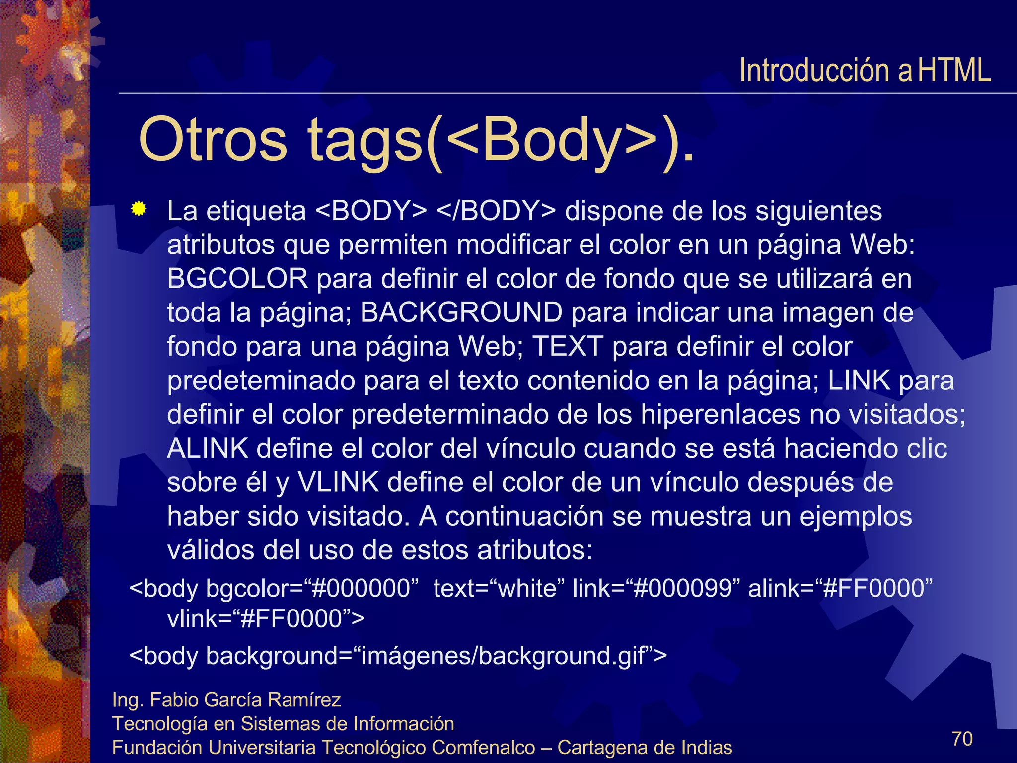 Otros tags(<Body>). La etiqueta <BODY> </BODY> dispone de los siguientes atributos que permiten modificar el color en un página Web: BGCOLOR para definir el color de fondo que se utilizará en toda la página; BACKGROUND para indicar una imagen de fondo para una página Web; TEXT para definir el color predeteminado para el texto contenido en la página; LINK para definir el color predeterminado de los hiperenlaces no visitados; ALINK define el color del vínculo cuando se está haciendo clic sobre él y VLINK define el color de un vínculo después de haber sido visitado. A continuación se muestra un ejemplos válidos del uso de estos atributos: <body bgcolor=“#000000”  text=“white” link=“#000099” alink=“#FF0000”  vlink=“#FF0000”> <body background=“imágenes/background.gif”> Introducción a HTML  