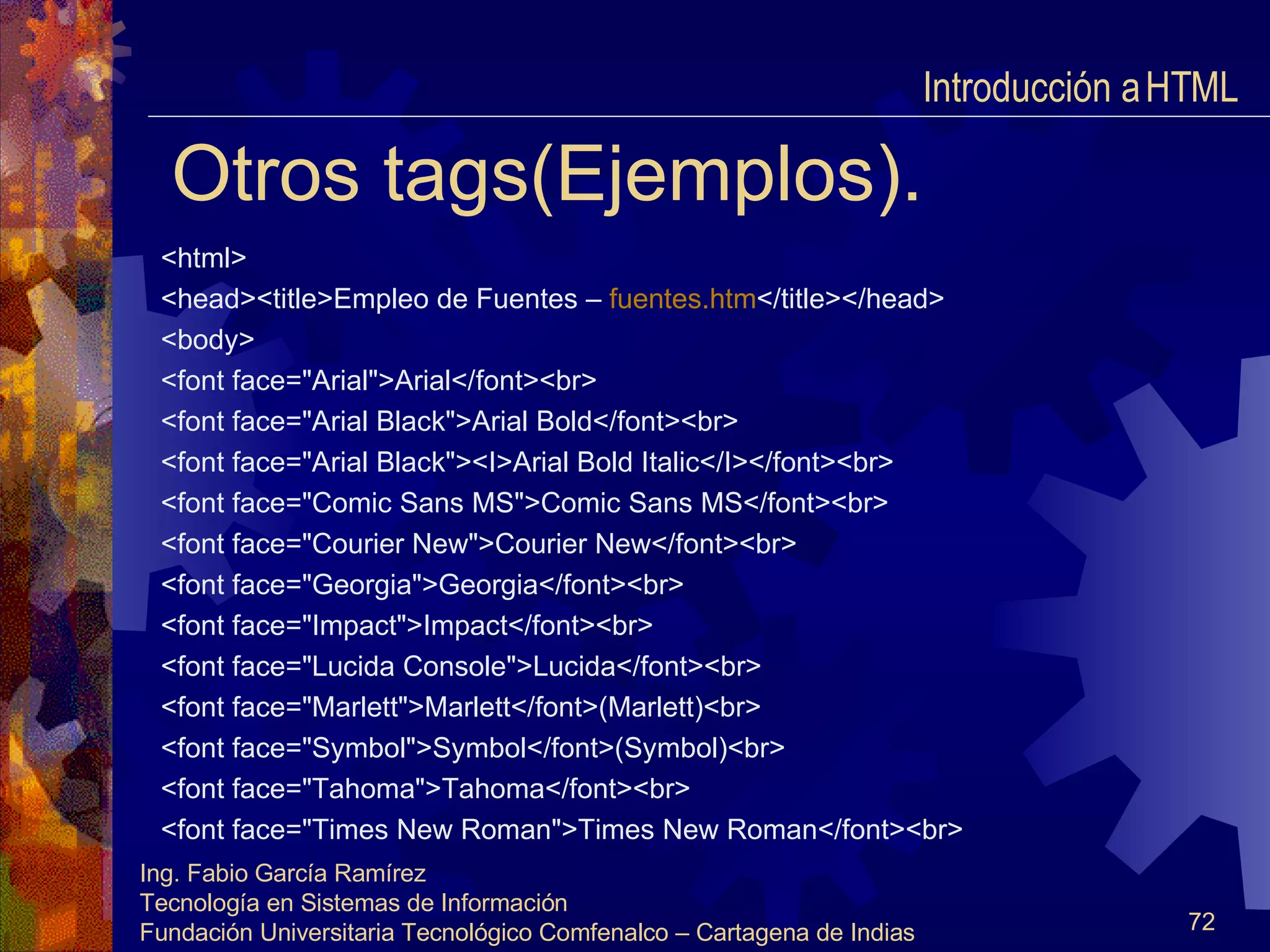 Otros tags(Ejemplos). <html> <head><title>Empleo de Fuentes –  fuentes.htm </title></head> <body> <font face="Arial">Arial</font><br> <font face="Arial Black">Arial Bold</font><br> <font face="Arial Black"><I>Arial Bold Italic</I></font><br> <font face="Comic Sans MS">Comic Sans MS</font><br> <font face="Courier New">Courier New</font><br> <font face="Georgia">Georgia</font><br> <font face="Impact">Impact</font><br> <font face="Lucida Console">Lucida</font><br> <font face="Marlett">Marlett</font>(Marlett)<br> <font face="Symbol">Symbol</font>(Symbol)<br> <font face="Tahoma">Tahoma</font><br> <font face="Times New Roman">Times New Roman</font><br> Introducción a HTML  
