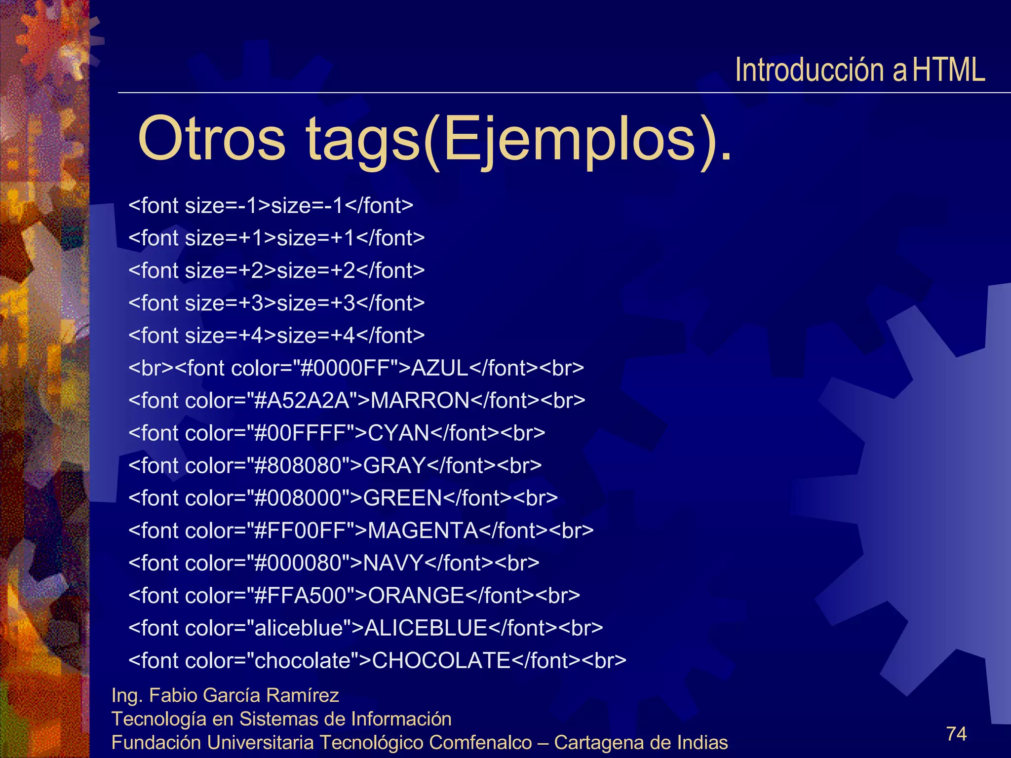 Otros tags(Ejemplos). <font size=-1>size=-1</font> <font size=+1>size=+1</font> <font size=+2>size=+2</font> <font size=+3>size=+3</font> <font size=+4>size=+4</font> <br><font color="#0000FF">AZUL</font><br> <font color="#A52A2A">MARRON</font><br> <font color="#00FFFF">CYAN</font><br> <font color="#808080">GRAY</font><br> <font color="#008000">GREEN</font><br> <font color="#FF00FF">MAGENTA</font><br> <font color="#000080">NAVY</font><br> <font color="#FFA500">ORANGE</font><br> <font color="aliceblue">ALICEBLUE</font><br> <font color="chocolate">CHOCOLATE</font><br> Introducción a HTML  