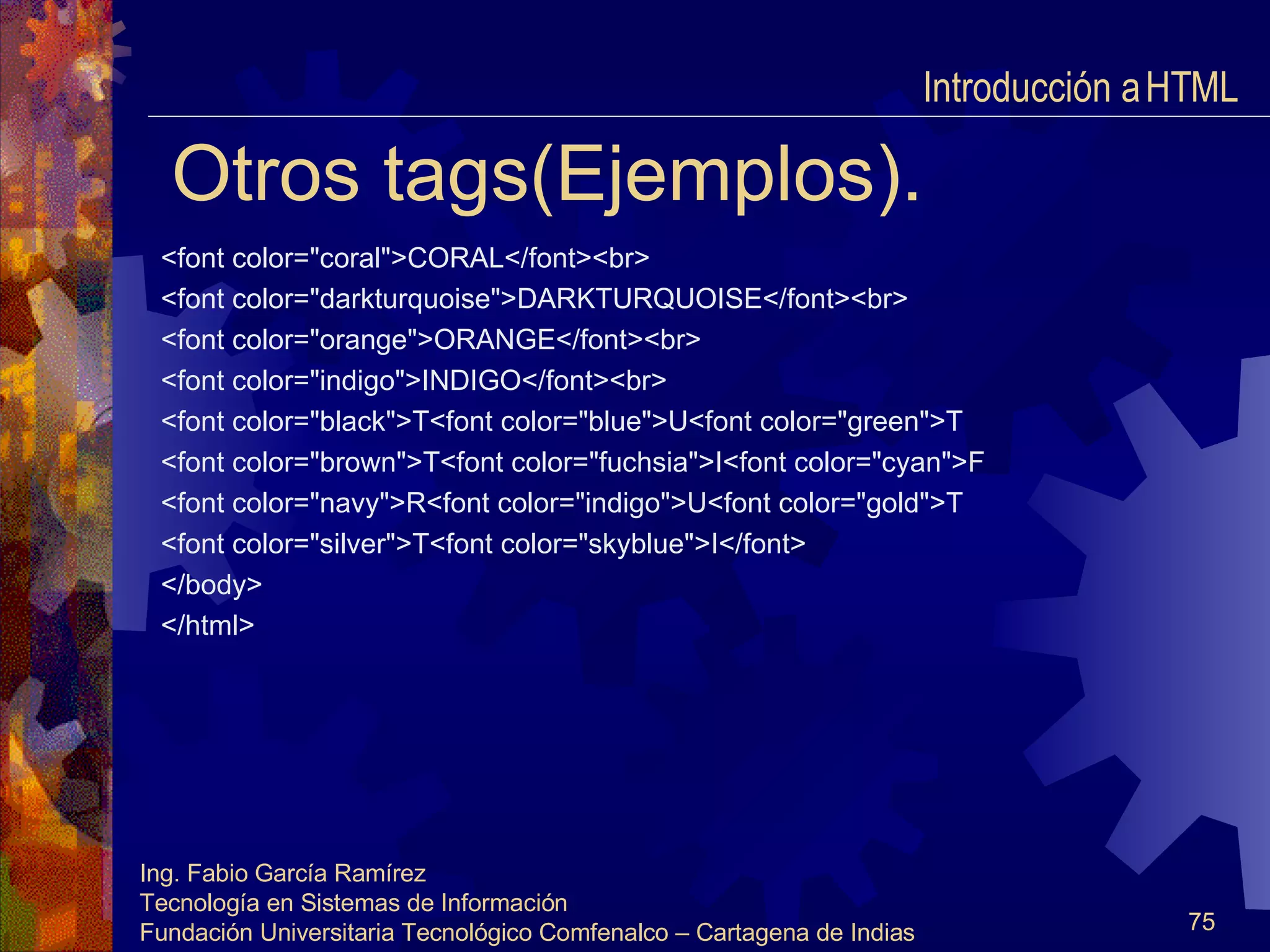 Otros tags(Ejemplos). <font color="coral">CORAL</font><br> <font color="darkturquoise">DARKTURQUOISE</font><br> <font color="orange">ORANGE</font><br> <font color="indigo">INDIGO</font><br> <font color="black">T<font color="blue">U<font color="green">T <font color="brown">T<font color="fuchsia">I<font color="cyan">F <font color="navy">R<font color="indigo">U<font color="gold">T <font color="silver">T<font color="skyblue">I</font> </body> </html> Introducción a HTML  