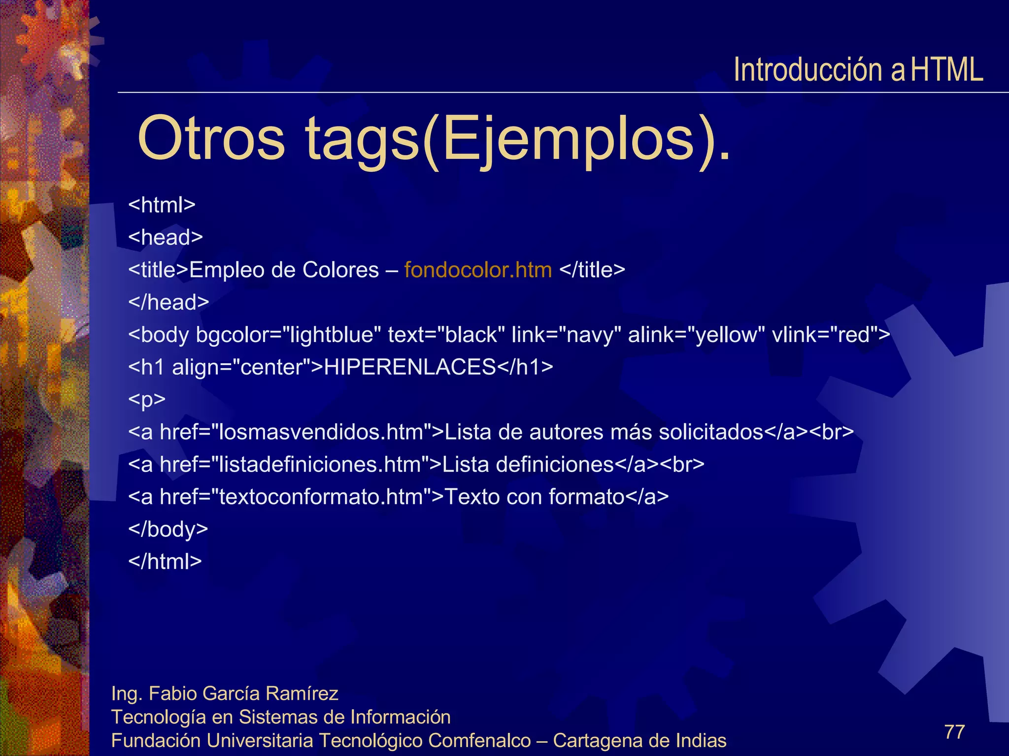 Otros tags(Ejemplos). <html> <head> <title>Empleo de Colores –  fondocolor.htm   </title> </head> <body bgcolor="lightblue" text="black" link="navy" alink="yellow" vlink="red"> <h1 align="center">HIPERENLACES</h1> <p> <a href="losmasvendidos.htm">Lista de autores más solicitados</a><br> <a href="listadefiniciones.htm">Lista definiciones</a><br> <a href="textoconformato.htm">Texto con formato</a> </body> </html> Introducción a HTML  