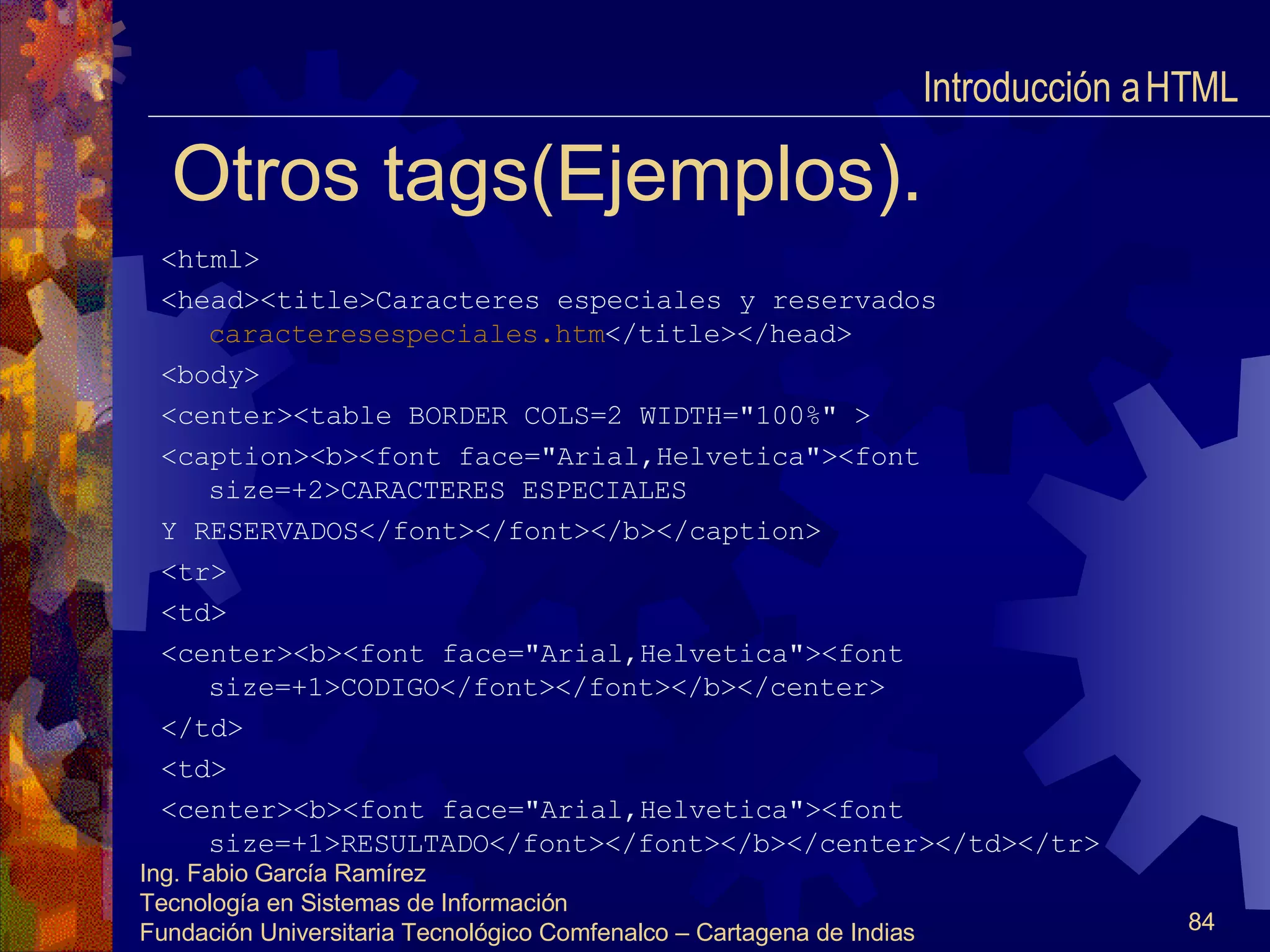 Otros tags(Ejemplos). <html> <head><title>Caracteres especiales y reservados  caracteresespeciales.htm </title></head> <body> <center><table BORDER COLS=2 WIDTH="100%" > <caption><b><font face="Arial,Helvetica"><font size=+2>CARACTERES ESPECIALES Y RESERVADOS</font></font></b></caption> <tr> <td> <center><b><font face="Arial,Helvetica"><font size=+1>CODIGO</font></font></b></center> </td> <td> <center><b><font face="Arial,Helvetica"><font size=+1>RESULTADO</font></font></b></center></td></tr> Introducción a HTML  