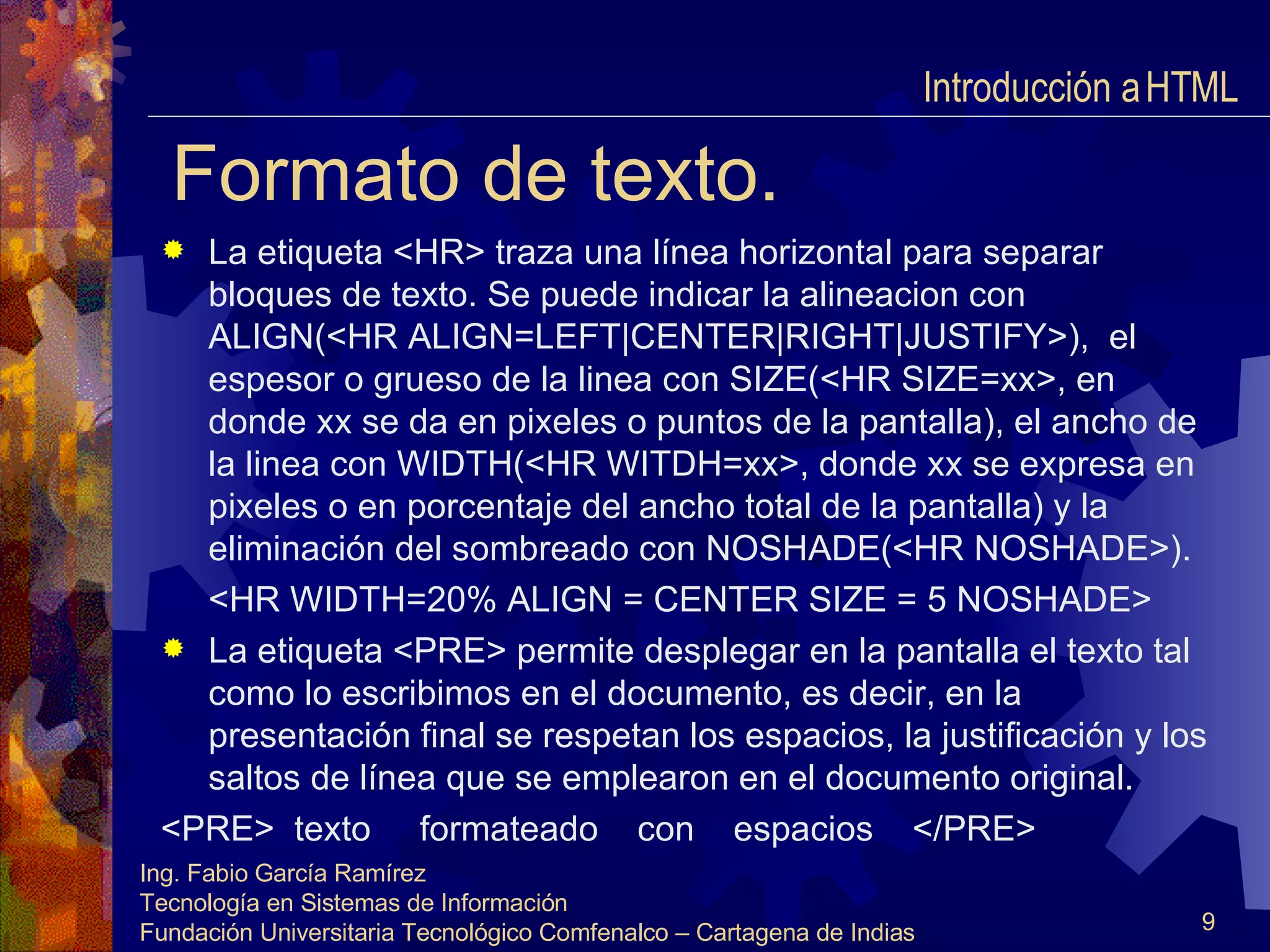 Formato de texto. La etiqueta <HR> traza una línea horizontal para separar bloques de texto. Se puede indicar la alineacion con ALIGN(<HR ALIGN=LEFT|CENTER|RIGHT|JUSTIFY>),  el espesor o grueso de la linea con SIZE(<HR SIZE=xx>, en donde xx se da en pixeles o puntos de la pantalla), el ancho de la linea con WIDTH(<HR WITDH=xx>, donde xx se expresa en pixeles o en porcentaje del ancho total de la pantalla) y la eliminación del sombreado con NOSHADE(<HR NOSHADE>). <HR WIDTH=20% ALIGN = CENTER SIZE = 5 NOSHADE> La etiqueta <PRE> permite desplegar en la pantalla el texto tal como lo escribimos en el documento, es decir, en la presentación final se respetan los espacios, la justificación y los saltos de línea que se emplearon en el documento original. <PRE>  texto  formateado  con  espacios  </PRE> Introducción a HTML  