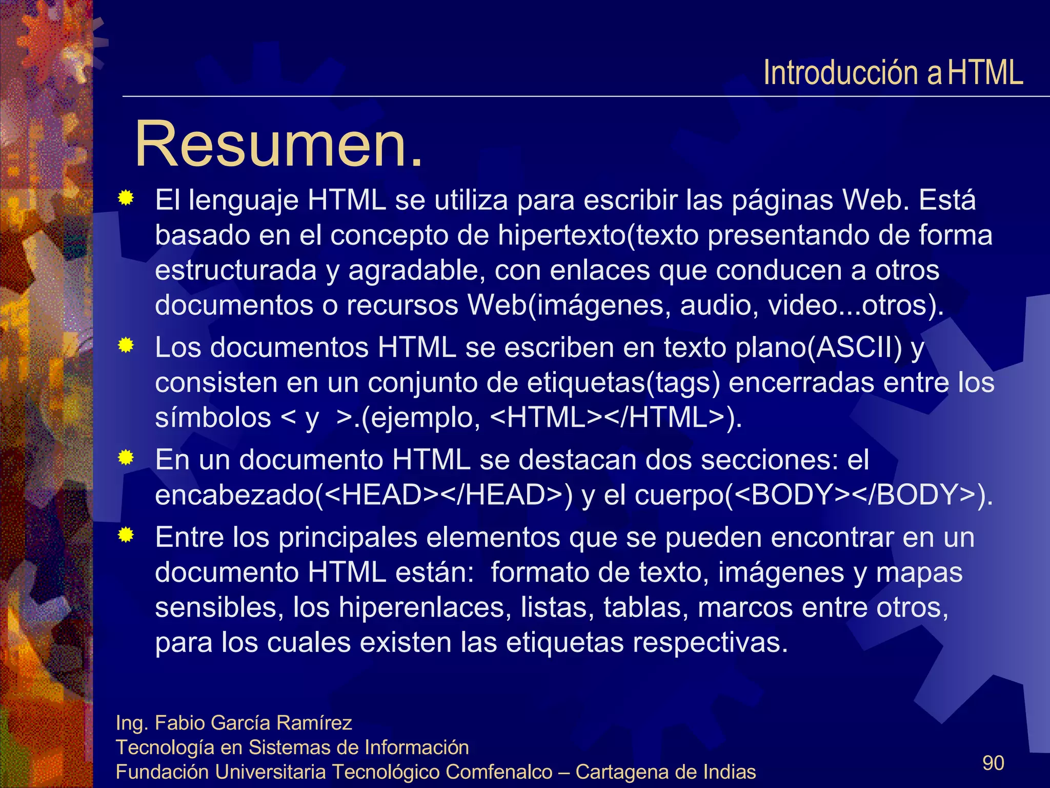Resumen. El lenguaje HTML se utiliza para escribir las páginas Web. Está basado en el concepto de hipertexto(texto presentando de forma estructurada y agradable, con enlaces que conducen a otros documentos o recursos Web(imágenes, audio, video...otros). Los documentos HTML se escriben en texto plano(ASCII) y consisten en un conjunto de etiquetas(tags) encerradas entre los símbolos < y  >.(ejemplo, <HTML></HTML>). En un documento HTML se destacan dos secciones: el encabezado(<HEAD></HEAD>) y el cuerpo(<BODY></BODY>). Entre los principales elementos que se pueden encontrar en un documento HTML están:  formato de texto, imágenes y mapas sensibles, los hiperenlaces, listas, tablas, marcos entre otros, para los cuales existen las etiquetas respectivas. Introducción a HTML  