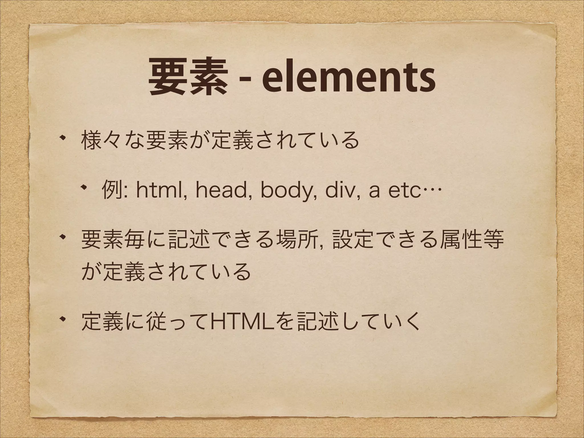 要素 - elements
様々な要素が定義されている
例: html, head, body, div, a etc…
要素毎に記述できる場所, 設定できる属性等
が定義されている
定義に従ってHTMLを記述していく

 