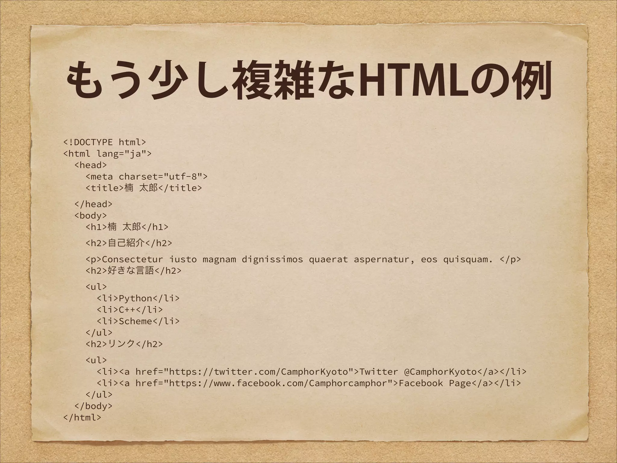 もう少し複雑なHTMLの例
<!DOCTYPE html>
<html lang="ja">
<head>
<meta charset="utf-8">
<title>楠 太郎</title>
</head>
<body>
<h1>楠 太郎</h1>
<h2>自己紹介</h2>
<p>Consectetur iusto magnam dignissimos quaerat aspernatur, eos quisquam. </p>
<h2>好きな言語</h2>
<ul>
<li>Python</li>
<li>C++</li>
<li>Scheme</li>
</ul>
<h2>リンク</h2>
<ul>
<li><a href="https://twitter.com/CamphorKyoto">Twitter @CamphorKyoto</a></li>
<li><a href="https://www.facebook.com/Camphorcamphor">Facebook Page</a></li>
</ul>
</body>
</html>

 
