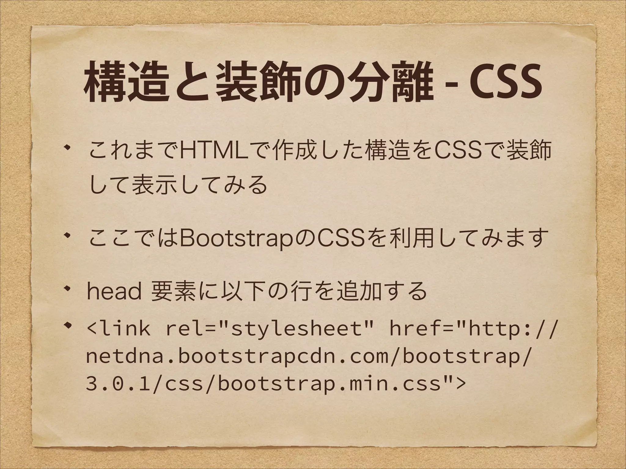 構造と装飾の分離 - CSS
これまでHTMLで作成した構造をCSSで装飾
して表示してみる
ここではBootstrapのCSSを利用してみます
head 要素に以下の行を追加する
<link rel="stylesheet" href="http://
netdna.bootstrapcdn.com/bootstrap/
3.0.1/css/bootstrap.min.css">

 