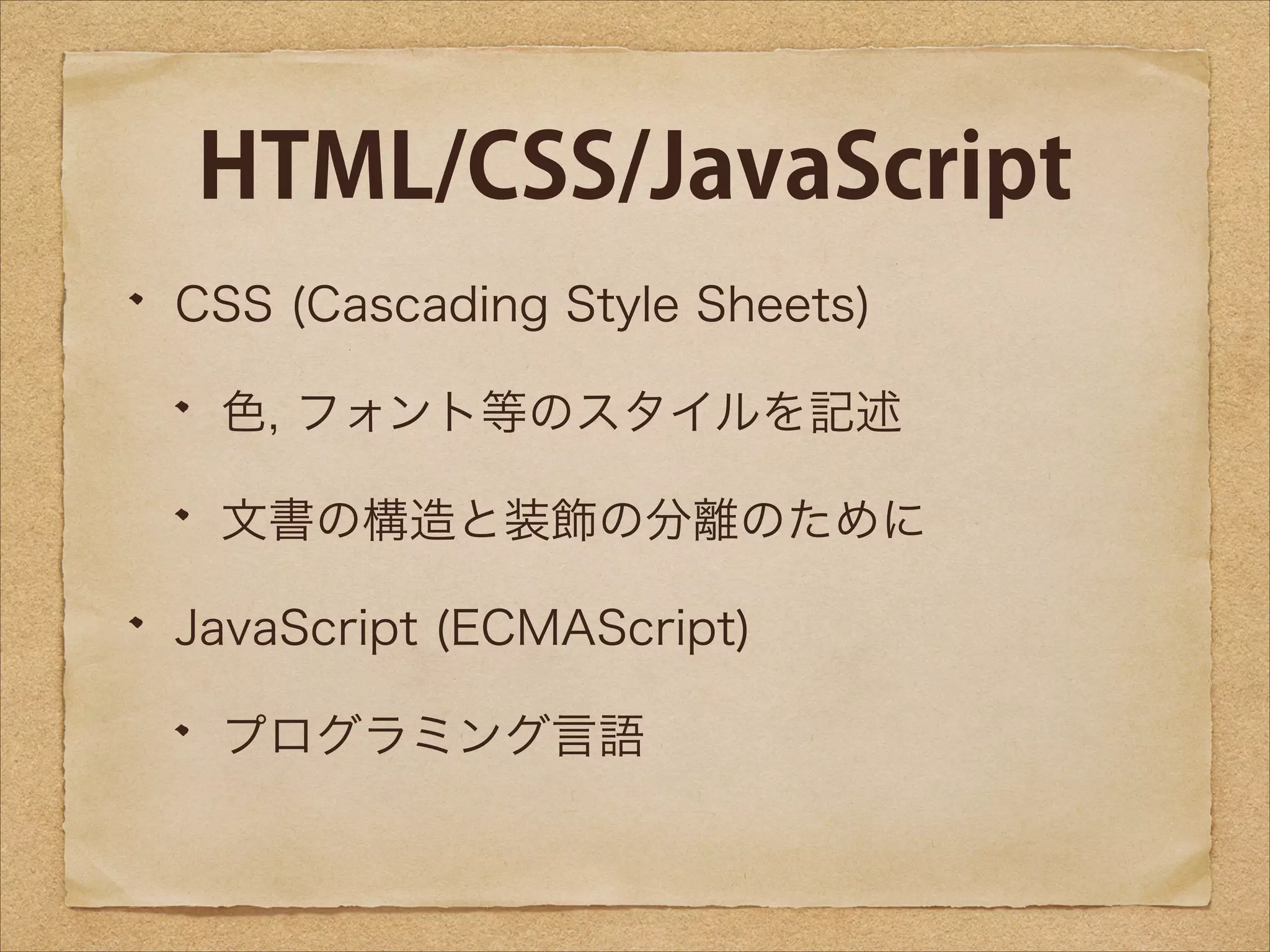 HTML/CSS/JavaScript
CSS (Cascading Style Sheets)
色, フォント等のスタイルを記述
文書の構造と装飾の分離のために
JavaScript (ECMAScript)
プログラミング言語

 