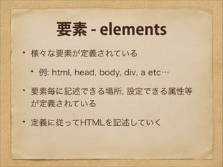 要素 - elements
様々な要素が定義されている
例: html, head, body, div, a etc…
要素毎に記述できる場所, 設定できる属性等
が定義されている
定義に従ってHTMLを記述していく

 