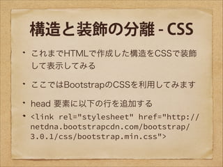 構造と装飾の分離 - CSS
これまでHTMLで作成した構造をCSSで装飾
して表示してみる
ここではBootstrapのCSSを利用してみます
head 要素に以下の行を追加する
<link rel="stylesheet" href="http://
netdna.bootstrapcdn.com/bootstrap/
3.0.1/css/bootstrap.min.css">

 