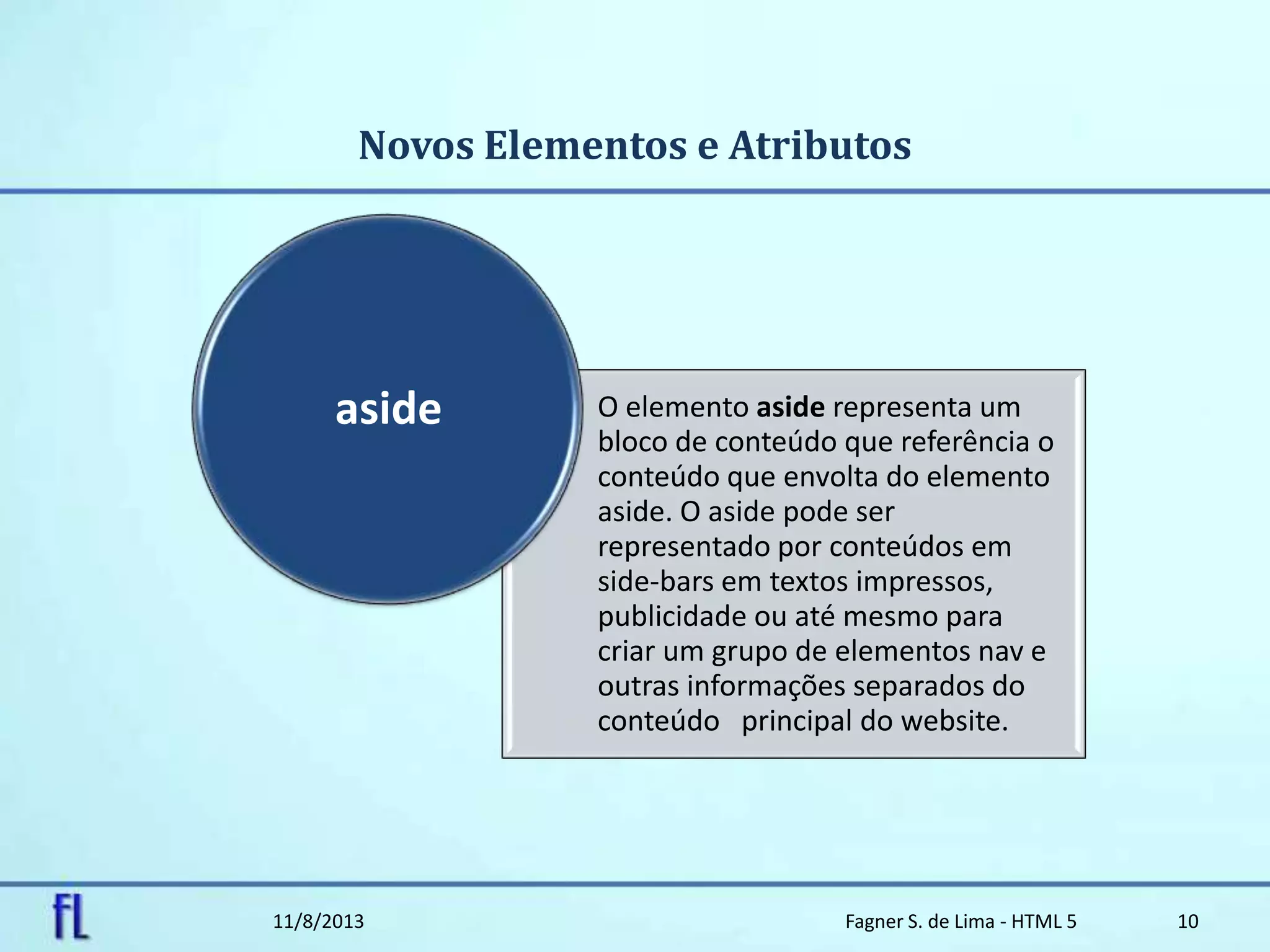 Novos Elementos e Atributos
11/8/2013 Fagner S. de Lima - HTML 5 10
O elemento aside representa um
bloco de conteúdo que referência o
conteúdo que envolta do elemento
aside. O aside pode ser
representado por conteúdos em
side-bars em textos impressos,
publicidade ou até mesmo para
criar um grupo de elementos nav e
outras informações separados do
conteúdo principal do website.
aside
 