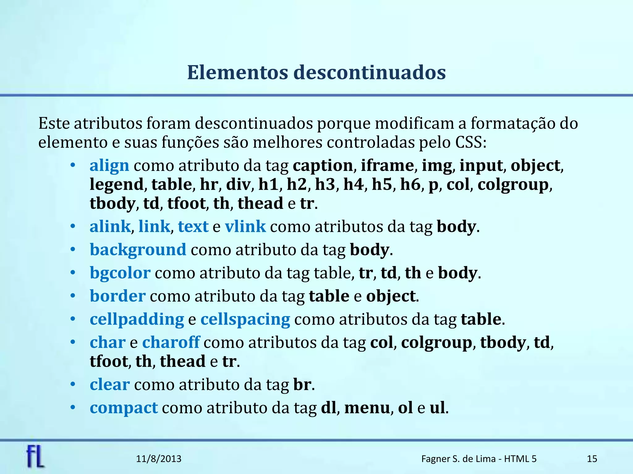 Elementos descontinuados
Este atributos foram descontinuados porque modificam a formatação do
elemento e suas funções são melhores controladas pelo CSS:
• align como atributo da tag caption, iframe, img, input, object,
legend, table, hr, div, h1, h2, h3, h4, h5, h6, p, col, colgroup,
tbody, td, tfoot, th, thead e tr.
• alink, link, text e vlink como atributos da tag body.
• background como atributo da tag body.
• bgcolor como atributo da tag table, tr, td, th e body.
• border como atributo da tag table e object.
• cellpadding e cellspacing como atributos da tag table.
• char e charoff como atributos da tag col, colgroup, tbody, td,
tfoot, th, thead e tr.
• clear como atributo da tag br.
• compact como atributo da tag dl, menu, ol e ul.
11/8/2013 Fagner S. de Lima - HTML 5 15
 