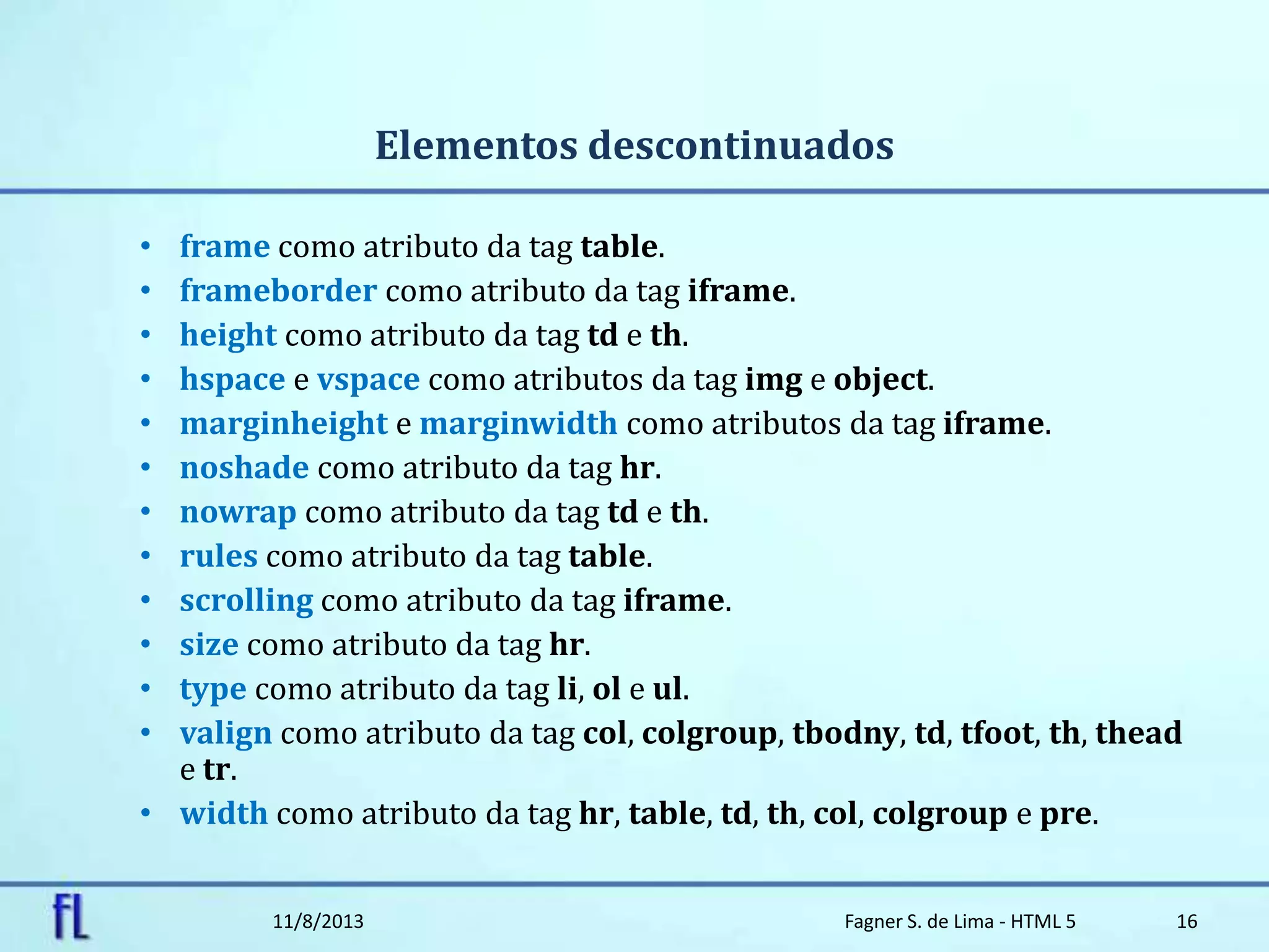 Elementos descontinuados
• frame como atributo da tag table.
• frameborder como atributo da tag iframe.
• height como atributo da tag td e th.
• hspace e vspace como atributos da tag img e object.
• marginheight e marginwidth como atributos da tag iframe.
• noshade como atributo da tag hr.
• nowrap como atributo da tag td e th.
• rules como atributo da tag table.
• scrolling como atributo da tag iframe.
• size como atributo da tag hr.
• type como atributo da tag li, ol e ul.
• valign como atributo da tag col, colgroup, tbodny, td, tfoot, th, thead
e tr.
• width como atributo da tag hr, table, td, th, col, colgroup e pre.
11/8/2013 Fagner S. de Lima - HTML 5 16
 