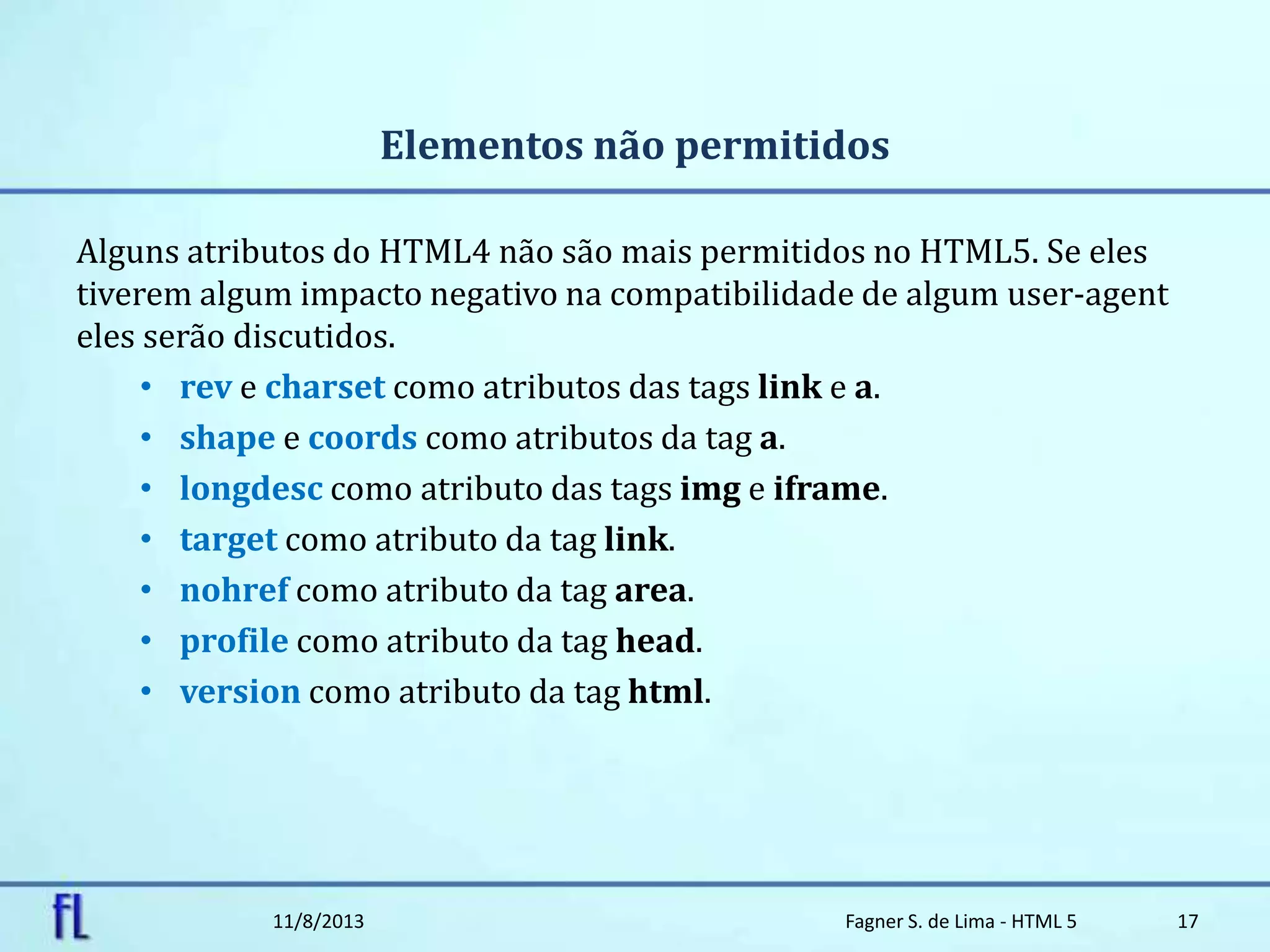 Elementos não permitidos
Alguns atributos do HTML4 não são mais permitidos no HTML5. Se eles
tiverem algum impacto negativo na compatibilidade de algum user-agent
eles serão discutidos.
• rev e charset como atributos das tags link e a.
• shape e coords como atributos da tag a.
• longdesc como atributo das tags img e iframe.
• target como atributo da tag link.
• nohref como atributo da tag area.
• profile como atributo da tag head.
• version como atributo da tag html.
11/8/2013 Fagner S. de Lima - HTML 5 17
 
