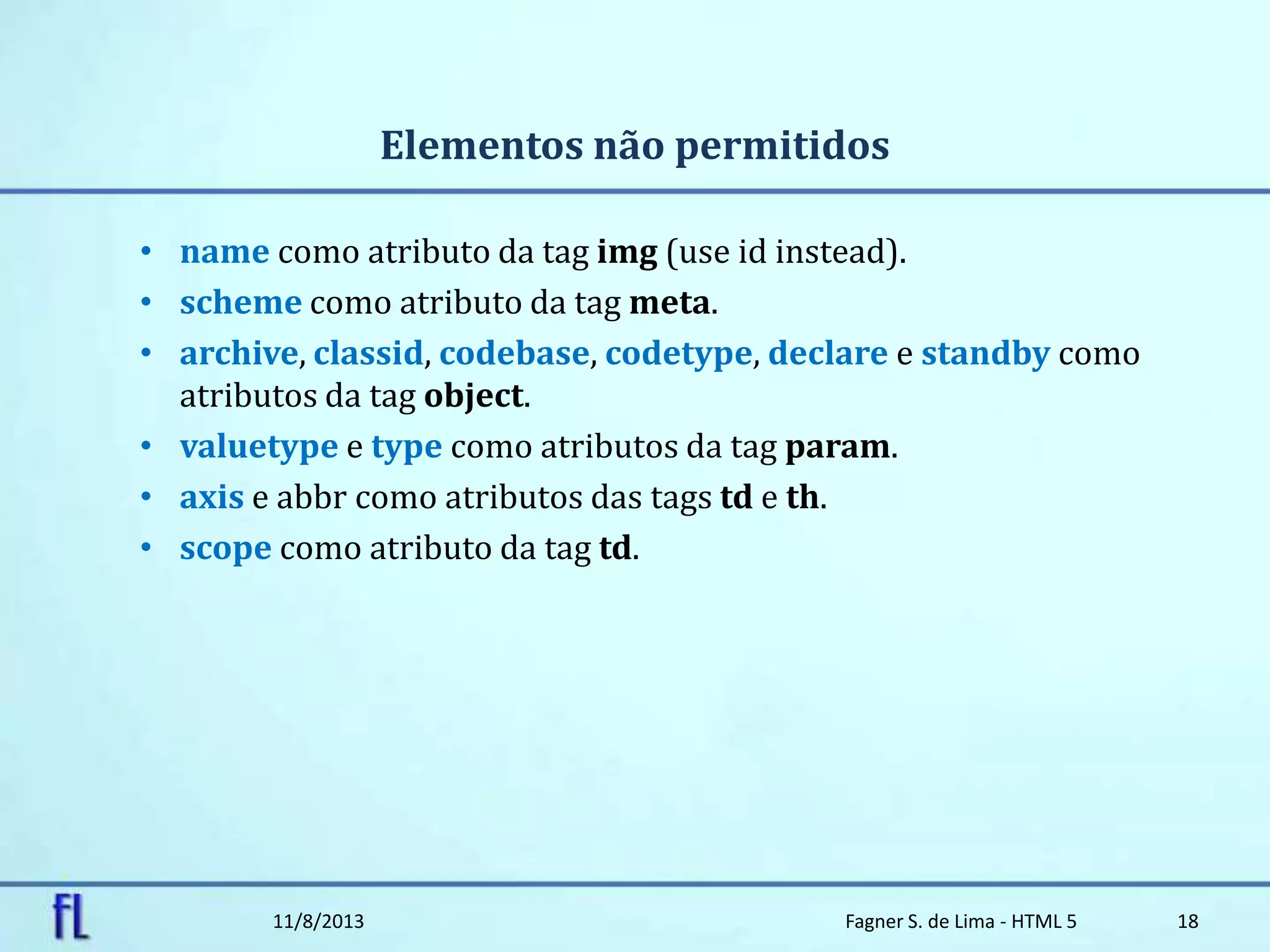 Elementos não permitidos
• name como atributo da tag img (use id instead).
• scheme como atributo da tag meta.
• archive, classid, codebase, codetype, declare e standby como
atributos da tag object.
• valuetype e type como atributos da tag param.
• axis e abbr como atributos das tags td e th.
• scope como atributo da tag td.
11/8/2013 Fagner S. de Lima - HTML 5 18
 