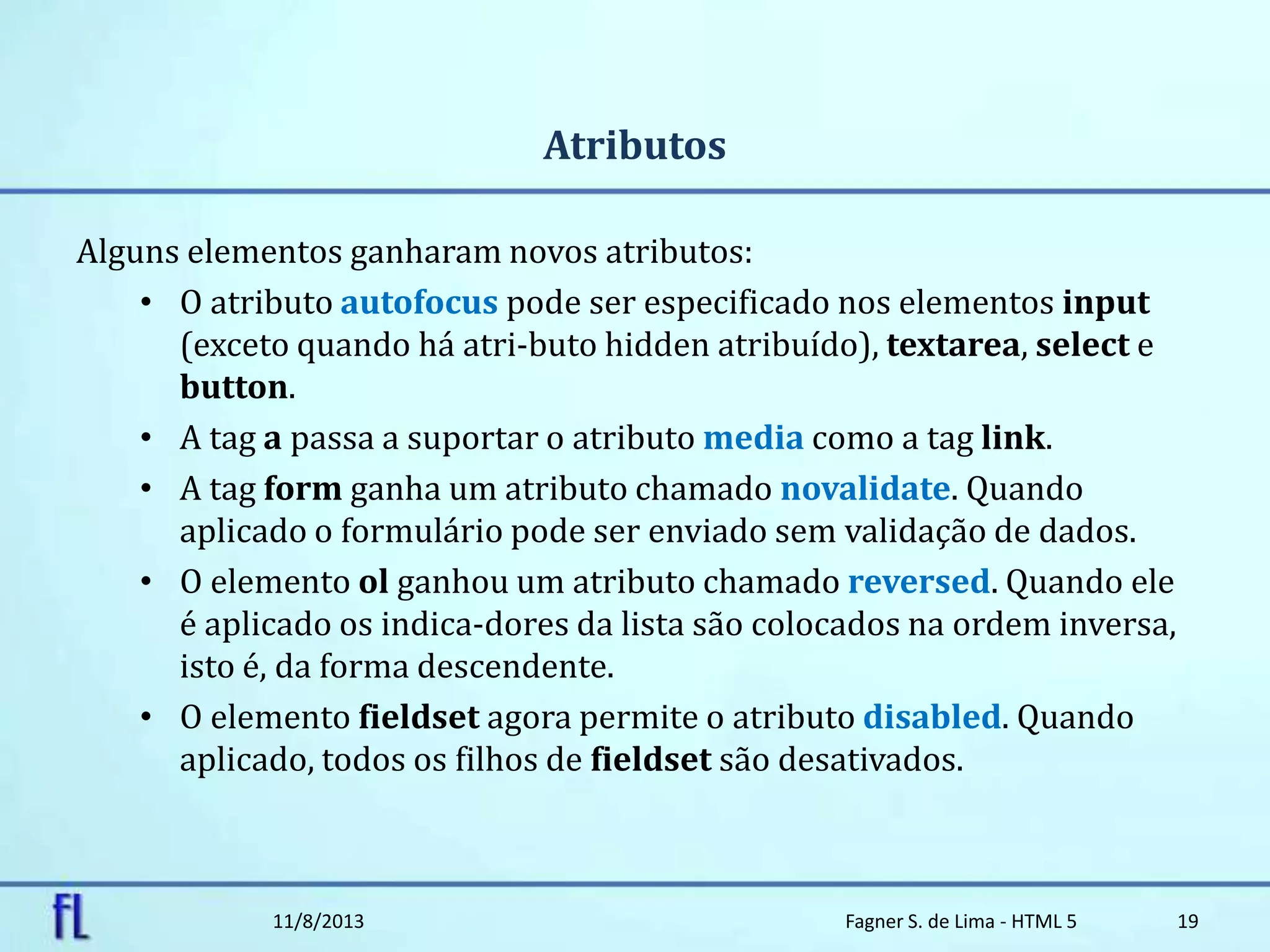 Atributos
Alguns elementos ganharam novos atributos:
• O atributo autofocus pode ser especificado nos elementos input
(exceto quando há atri-buto hidden atribuído), textarea, select e
button.
• A tag a passa a suportar o atributo media como a tag link.
• A tag form ganha um atributo chamado novalidate. Quando
aplicado o formulário pode ser enviado sem validação de dados.
• O elemento ol ganhou um atributo chamado reversed. Quando ele
é aplicado os indica-dores da lista são colocados na ordem inversa,
isto é, da forma descendente.
• O elemento fieldset agora permite o atributo disabled. Quando
aplicado, todos os filhos de fieldset são desativados.
11/8/2013 Fagner S. de Lima - HTML 5 19
 
