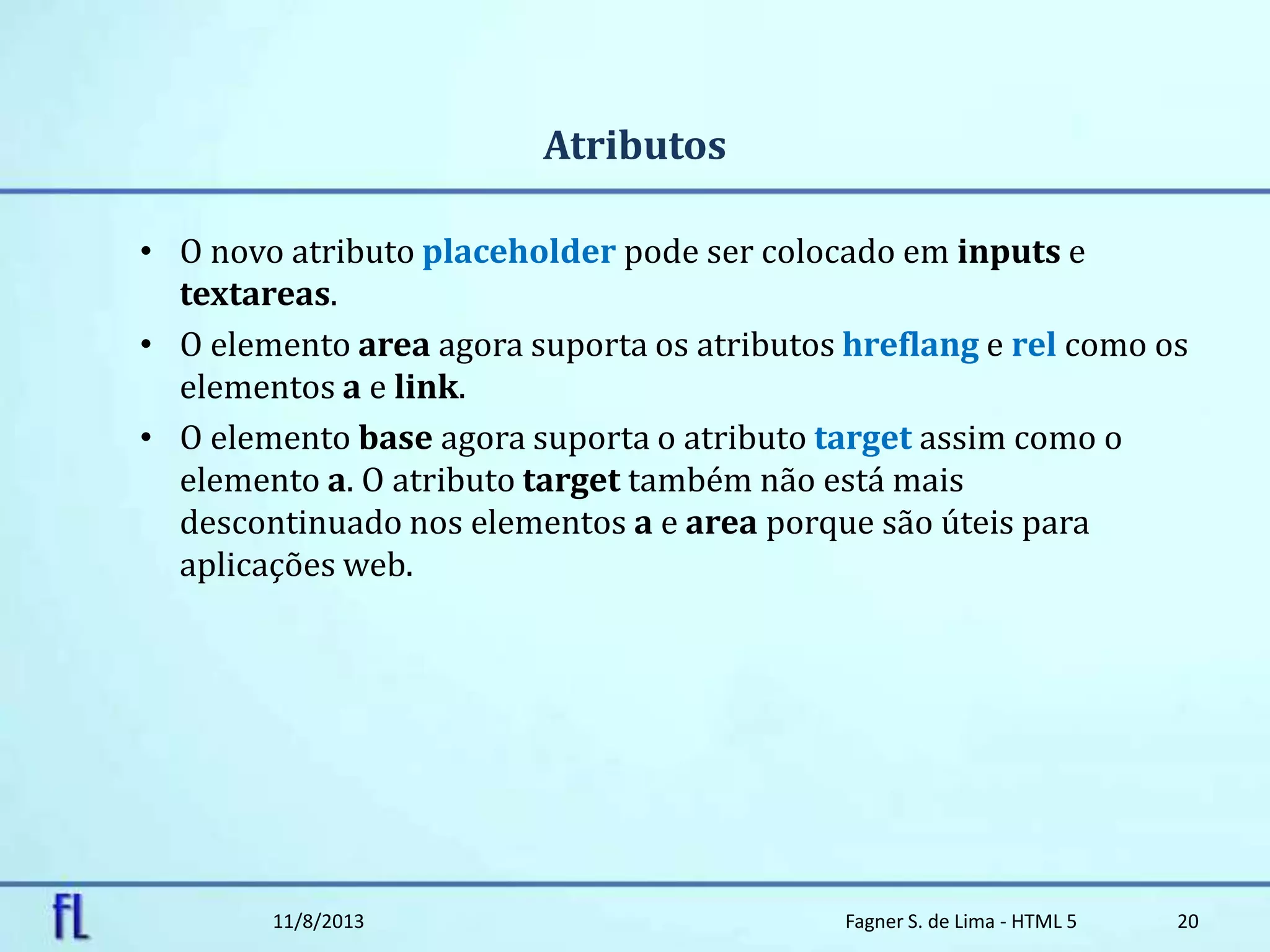 Atributos
• O novo atributo placeholder pode ser colocado em inputs e
textareas.
• O elemento area agora suporta os atributos hreflang e rel como os
elementos a e link.
• O elemento base agora suporta o atributo target assim como o
elemento a. O atributo target também não está mais
descontinuado nos elementos a e area porque são úteis para
aplicações web.
11/8/2013 Fagner S. de Lima - HTML 5 20
 