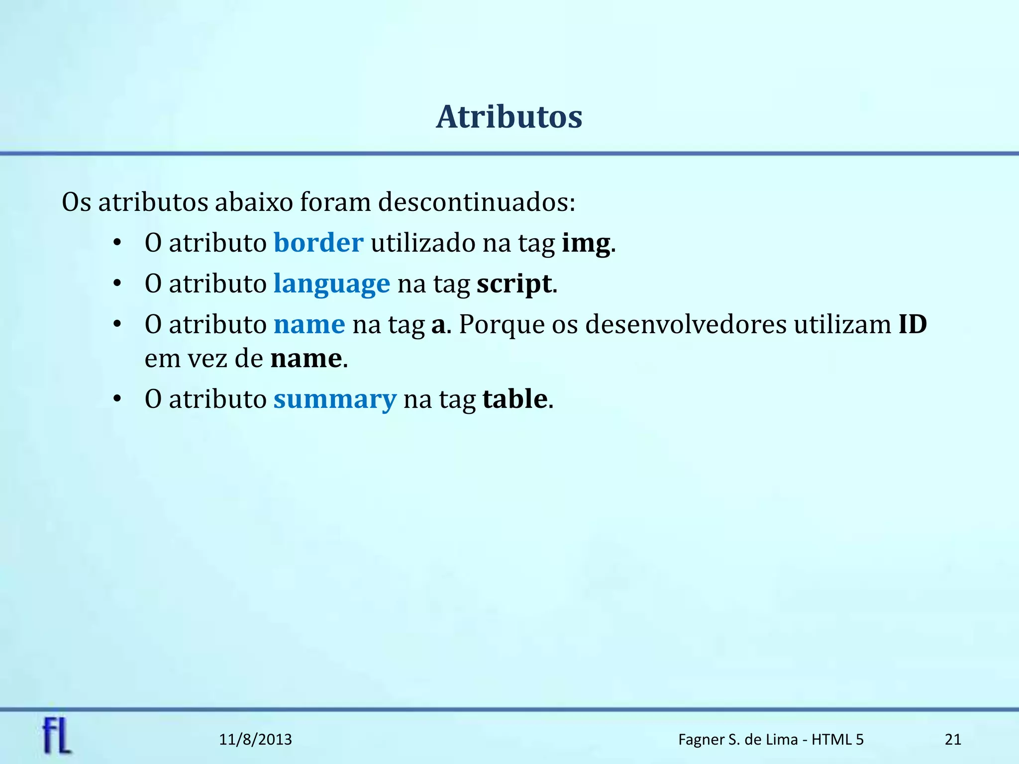 Atributos
Os atributos abaixo foram descontinuados:
• O atributo border utilizado na tag img.
• O atributo language na tag script.
• O atributo name na tag a. Porque os desenvolvedores utilizam ID
em vez de name.
• O atributo summary na tag table.
11/8/2013 Fagner S. de Lima - HTML 5 21
 