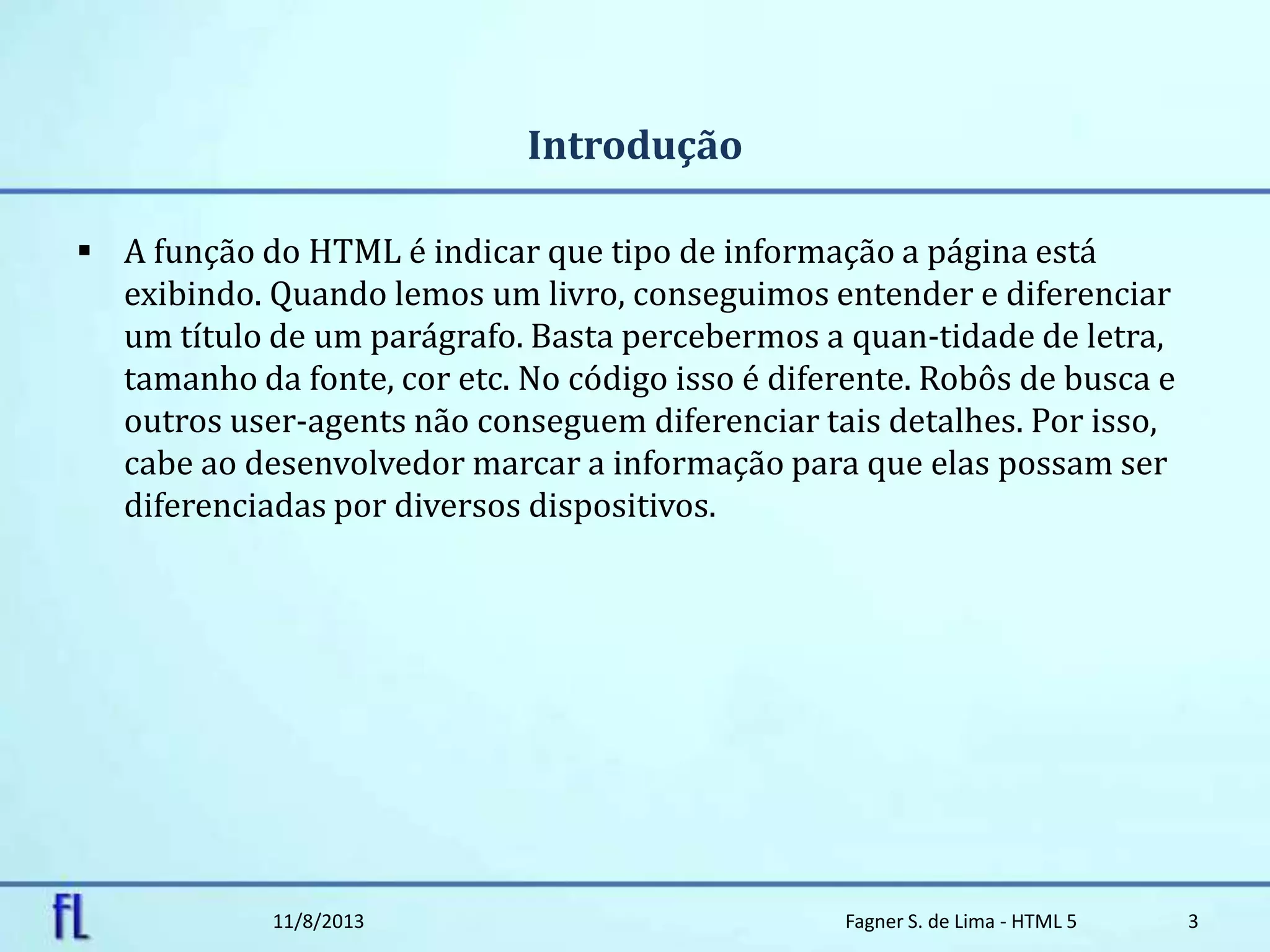Introdução
 A função do HTML é indicar que tipo de informação a página está
exibindo. Quando lemos um livro, conseguimos entender e diferenciar
um título de um parágrafo. Basta percebermos a quan-tidade de letra,
tamanho da fonte, cor etc. No código isso é diferente. Robôs de busca e
outros user-agents não conseguem diferenciar tais detalhes. Por isso,
cabe ao desenvolvedor marcar a informação para que elas possam ser
diferenciadas por diversos dispositivos.
11/8/2013 Fagner S. de Lima - HTML 5 3
 