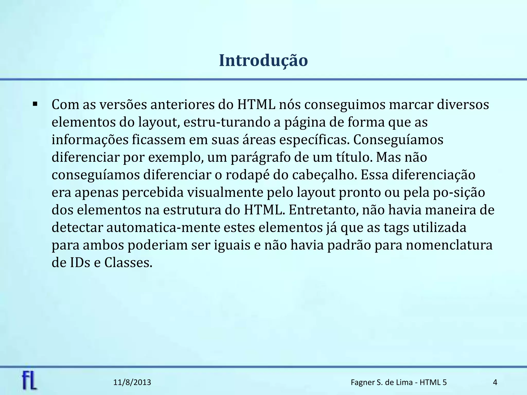 Introdução
 Com as versões anteriores do HTML nós conseguimos marcar diversos
elementos do layout, estru-turando a página de forma que as
informações ficassem em suas áreas específicas. Conseguíamos
diferenciar por exemplo, um parágrafo de um título. Mas não
conseguíamos diferenciar o rodapé do cabeçalho. Essa diferenciação
era apenas percebida visualmente pelo layout pronto ou pela po-sição
dos elementos na estrutura do HTML. Entretanto, não havia maneira de
detectar automatica-mente estes elementos já que as tags utilizada
para ambos poderiam ser iguais e não havia padrão para nomenclatura
de IDs e Classes.
11/8/2013 Fagner S. de Lima - HTML 5 4
 