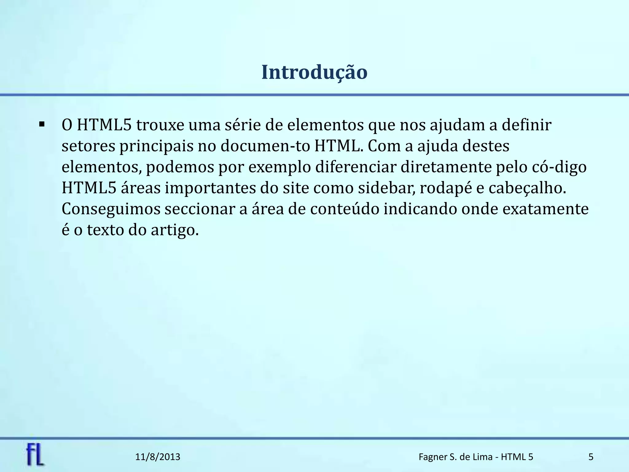 Introdução
 O HTML5 trouxe uma série de elementos que nos ajudam a definir
setores principais no documen-to HTML. Com a ajuda destes
elementos, podemos por exemplo diferenciar diretamente pelo có-digo
HTML5 áreas importantes do site como sidebar, rodapé e cabeçalho.
Conseguimos seccionar a área de conteúdo indicando onde exatamente
é o texto do artigo.
11/8/2013 Fagner S. de Lima - HTML 5 5
 