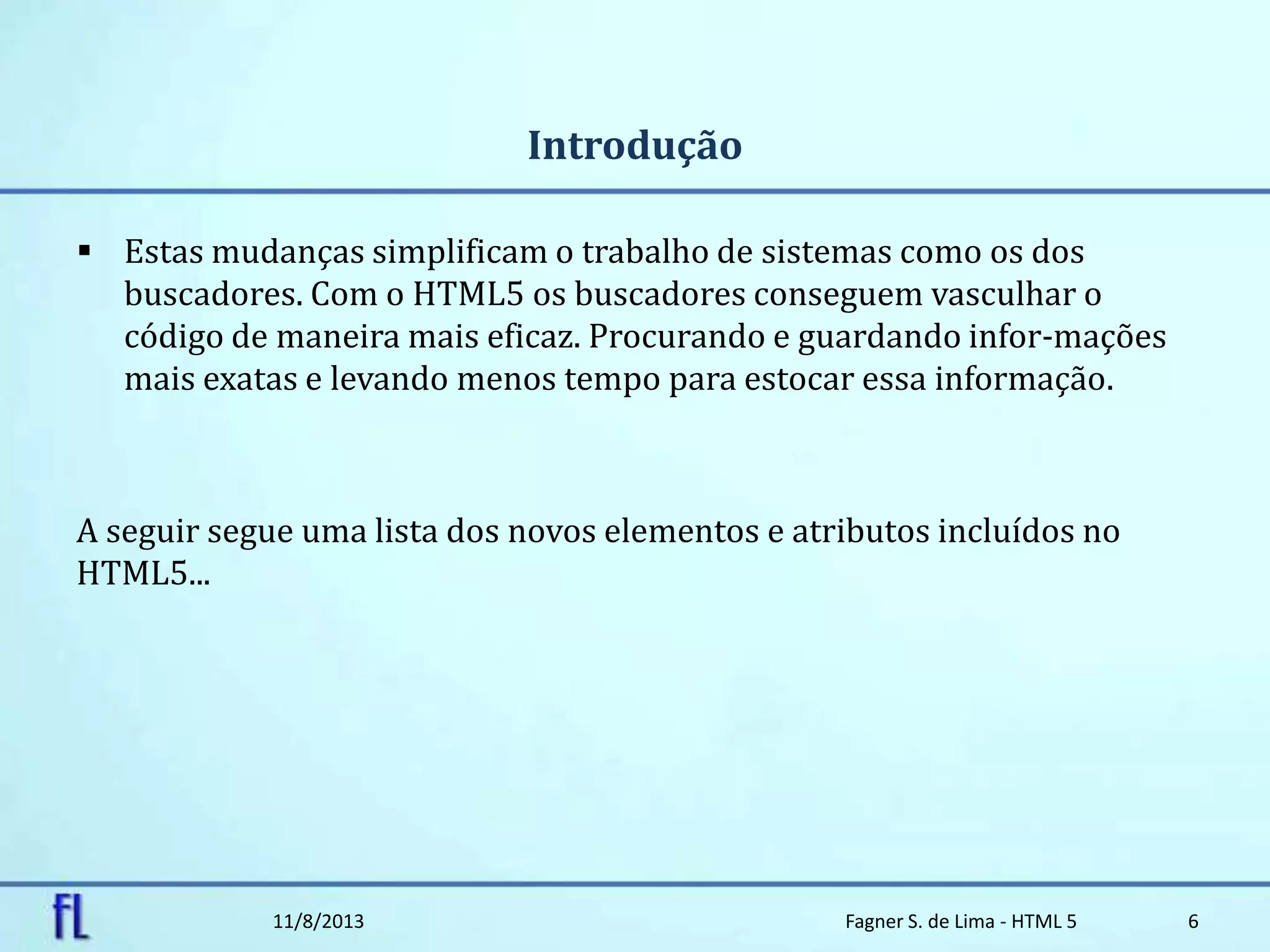 Introdução
 Estas mudanças simplificam o trabalho de sistemas como os dos
buscadores. Com o HTML5 os buscadores conseguem vasculhar o
código de maneira mais eficaz. Procurando e guardando infor-mações
mais exatas e levando menos tempo para estocar essa informação.
A seguir segue uma lista dos novos elementos e atributos incluídos no
HTML5...
11/8/2013 Fagner S. de Lima - HTML 5 6
 