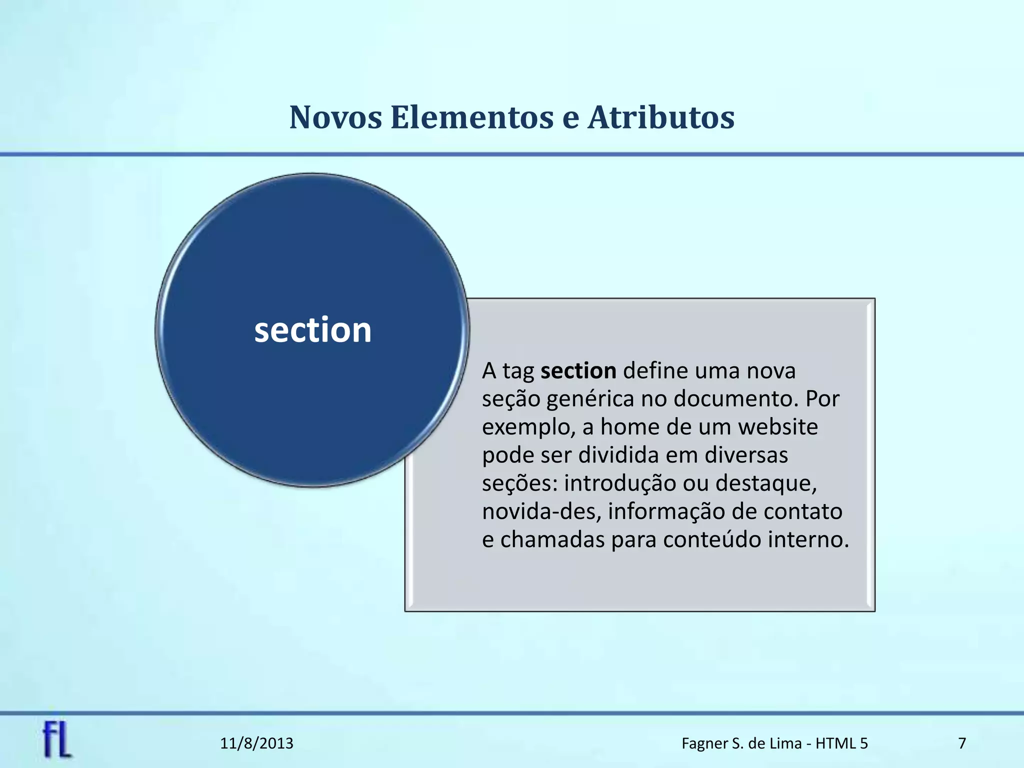 Novos Elementos e Atributos
11/8/2013 Fagner S. de Lima - HTML 5 7
A tag section define uma nova
seção genérica no documento. Por
exemplo, a home de um website
pode ser dividida em diversas
seções: introdução ou destaque,
novida-des, informação de contato
e chamadas para conteúdo interno.
section
 