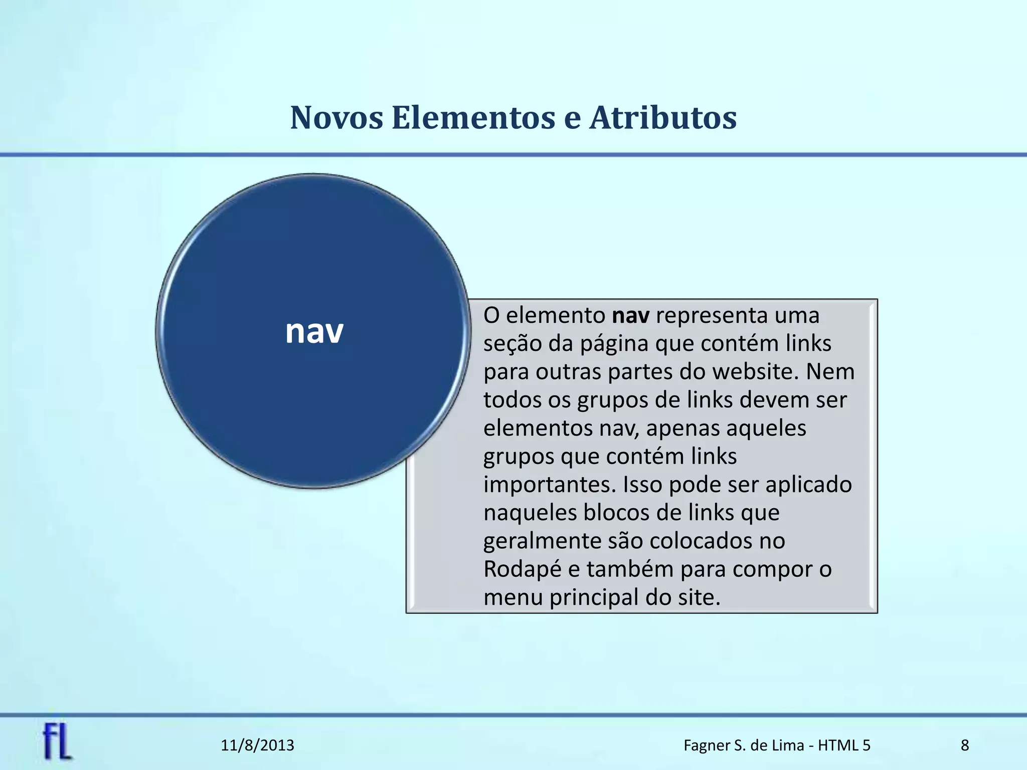 Novos Elementos e Atributos
11/8/2013 Fagner S. de Lima - HTML 5 8
O elemento nav representa uma
seção da página que contém links
para outras partes do website. Nem
todos os grupos de links devem ser
elementos nav, apenas aqueles
grupos que contém links
importantes. Isso pode ser aplicado
naqueles blocos de links que
geralmente são colocados no
Rodapé e também para compor o
menu principal do site.
nav
 