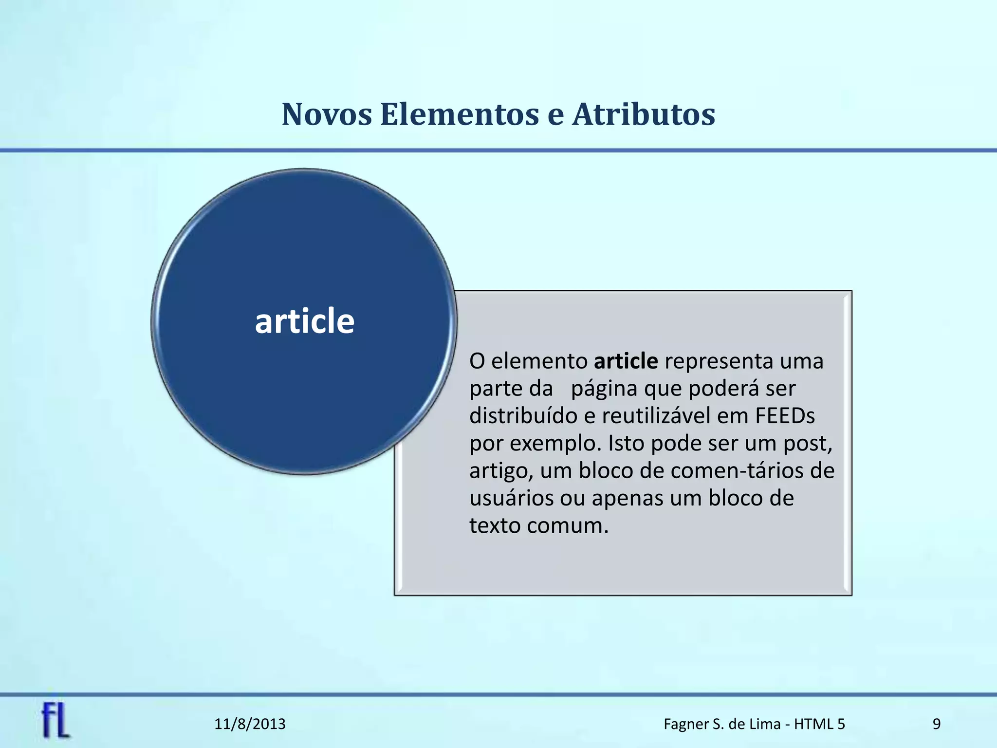 Novos Elementos e Atributos
11/8/2013 Fagner S. de Lima - HTML 5 9
O elemento article representa uma
parte da página que poderá ser
distribuído e reutilizável em FEEDs
por exemplo. Isto pode ser um post,
artigo, um bloco de comen-tários de
usuários ou apenas um bloco de
texto comum.
article
 