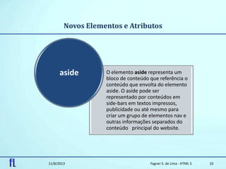 Novos Elementos e Atributos
11/8/2013 Fagner S. de Lima - HTML 5 10
O elemento aside representa um
bloco de conteúdo que referência o
conteúdo que envolta do elemento
aside. O aside pode ser
representado por conteúdos em
side-bars em textos impressos,
publicidade ou até mesmo para
criar um grupo de elementos nav e
outras informações separados do
conteúdo principal do website.
aside
 