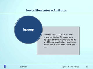 Novos Elementos e Atributos
11/8/2013 Fagner S. de Lima - HTML 5 11
Este elemento consiste em um
grupo de títulos. Ele serve para
agrupar elementos de título de H1
até H6 quando eles tem múltiplos
níveis como título com subtítulos e
etc.
hgroup
 