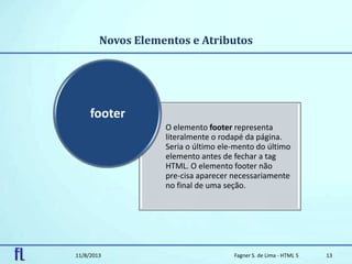 Novos Elementos e Atributos
11/8/2013 Fagner S. de Lima - HTML 5 13
O elemento footer representa
literalmente o rodapé da página.
Seria o último ele-mento do último
elemento antes de fechar a tag
HTML. O elemento footer não
pre-cisa aparecer necessariamente
no final de uma seção.
footer
 