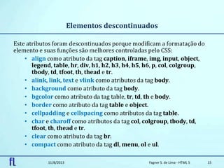 Elementos descontinuados
Este atributos foram descontinuados porque modificam a formatação do
elemento e suas funções são melhores controladas pelo CSS:
• align como atributo da tag caption, iframe, img, input, object,
legend, table, hr, div, h1, h2, h3, h4, h5, h6, p, col, colgroup,
tbody, td, tfoot, th, thead e tr.
• alink, link, text e vlink como atributos da tag body.
• background como atributo da tag body.
• bgcolor como atributo da tag table, tr, td, th e body.
• border como atributo da tag table e object.
• cellpadding e cellspacing como atributos da tag table.
• char e charoff como atributos da tag col, colgroup, tbody, td,
tfoot, th, thead e tr.
• clear como atributo da tag br.
• compact como atributo da tag dl, menu, ol e ul.
11/8/2013 Fagner S. de Lima - HTML 5 15
 