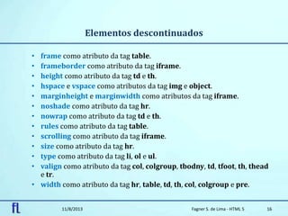 Elementos descontinuados
• frame como atributo da tag table.
• frameborder como atributo da tag iframe.
• height como atributo da tag td e th.
• hspace e vspace como atributos da tag img e object.
• marginheight e marginwidth como atributos da tag iframe.
• noshade como atributo da tag hr.
• nowrap como atributo da tag td e th.
• rules como atributo da tag table.
• scrolling como atributo da tag iframe.
• size como atributo da tag hr.
• type como atributo da tag li, ol e ul.
• valign como atributo da tag col, colgroup, tbodny, td, tfoot, th, thead
e tr.
• width como atributo da tag hr, table, td, th, col, colgroup e pre.
11/8/2013 Fagner S. de Lima - HTML 5 16
 