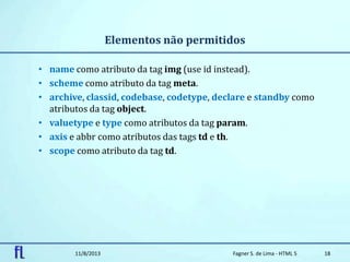 Elementos não permitidos
• name como atributo da tag img (use id instead).
• scheme como atributo da tag meta.
• archive, classid, codebase, codetype, declare e standby como
atributos da tag object.
• valuetype e type como atributos da tag param.
• axis e abbr como atributos das tags td e th.
• scope como atributo da tag td.
11/8/2013 Fagner S. de Lima - HTML 5 18
 