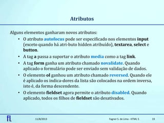 Atributos
Alguns elementos ganharam novos atributos:
• O atributo autofocus pode ser especificado nos elementos input
(exceto quando há atri-buto hidden atribuído), textarea, select e
button.
• A tag a passa a suportar o atributo media como a tag link.
• A tag form ganha um atributo chamado novalidate. Quando
aplicado o formulário pode ser enviado sem validação de dados.
• O elemento ol ganhou um atributo chamado reversed. Quando ele
é aplicado os indica-dores da lista são colocados na ordem inversa,
isto é, da forma descendente.
• O elemento fieldset agora permite o atributo disabled. Quando
aplicado, todos os filhos de fieldset são desativados.
11/8/2013 Fagner S. de Lima - HTML 5 19
 
