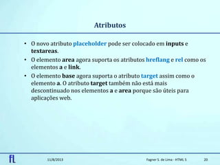 Atributos
• O novo atributo placeholder pode ser colocado em inputs e
textareas.
• O elemento area agora suporta os atributos hreflang e rel como os
elementos a e link.
• O elemento base agora suporta o atributo target assim como o
elemento a. O atributo target também não está mais
descontinuado nos elementos a e area porque são úteis para
aplicações web.
11/8/2013 Fagner S. de Lima - HTML 5 20
 